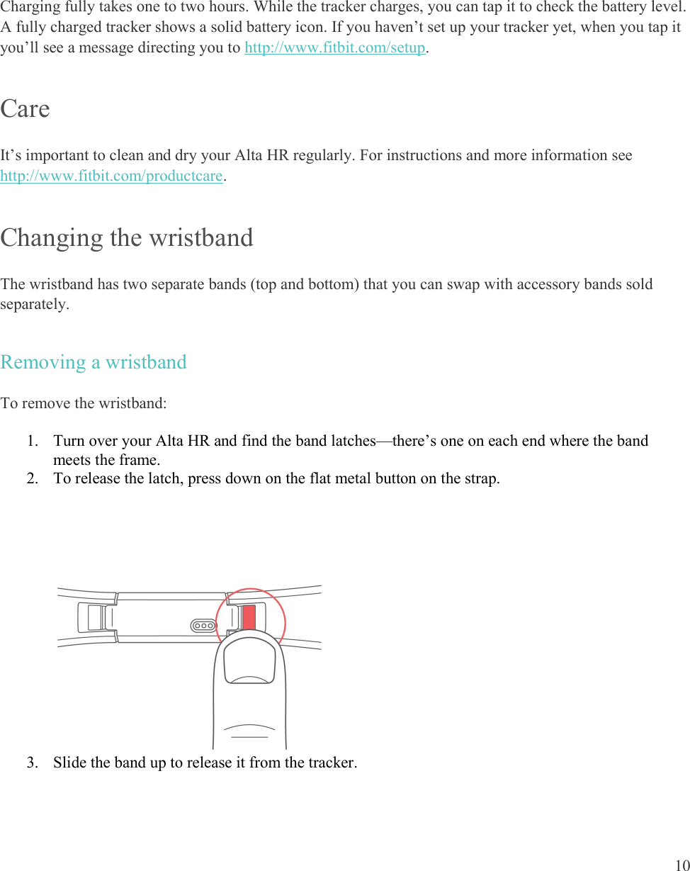  10     Charging fully takes one to two hours. While the tracker charges, you can tap it to check the battery level. A fully charged tracker shows a solid battery icon. If you haven’t set up your tracker yet, when you tap it you’ll see a message directing you to http://www.fitbit.com/setup. Care It’s important to clean and dry your Alta HR regularly. For instructions and more information see http://www.fitbit.com/productcare.  Changing the wristband  The wristband has two separate bands (top and bottom) that you can swap with accessory bands sold separately.  Removing a wristband To remove the wristband: 1. Turn over your Alta HR and find the band latches—there’s one on each end where the band meets the frame. 2. To release the latch, press down on the flat metal button on the strap.  3. Slide the band up to release it from the tracker. 