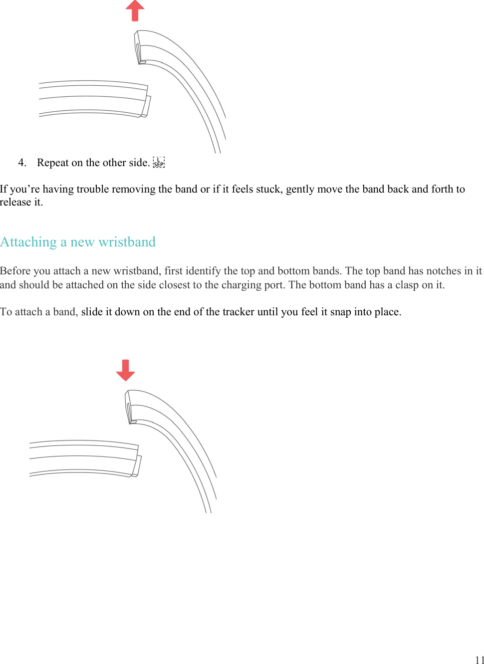  11   4. Repeat on the other side.   If you’re having trouble removing the band or if it feels stuck, gently move the band back and forth to release it. Attaching a new wristband Before you attach a new wristband, first identify the top and bottom bands. The top band has notches in it and should be attached on the side closest to the charging port. The bottom band has a clasp on it. To attach a band, slide it down on the end of the tracker until you feel it snap into place.   