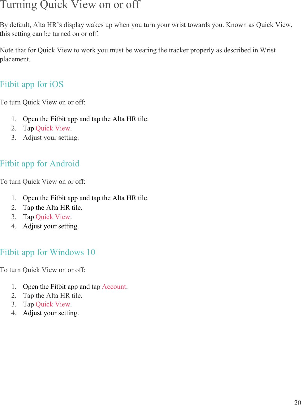  20   Turning Quick View on or off By default, Alta HR’s display wakes up when you turn your wrist towards you. Known as Quick View, this setting can be turned on or off.  Note that for Quick View to work you must be wearing the tracker properly as described in Wrist placement. Fitbit app for iOS To turn Quick View on or off: 1. Open the Fitbit app and tap the Alta HR tile.  2. Tap Quick View.  3. Adjust your setting.  Fitbit app for Android To turn Quick View on or off: 1. Open the Fitbit app and tap the Alta HR tile. 2. Tap the Alta HR tile. 3. Tap Quick View.  4. Adjust your setting.  Fitbit app for Windows 10 To turn Quick View on or off: 1. Open the Fitbit app and tap Account.  2. Tap the Alta HR tile. 3. Tap Quick View. 4. Adjust your setting.   