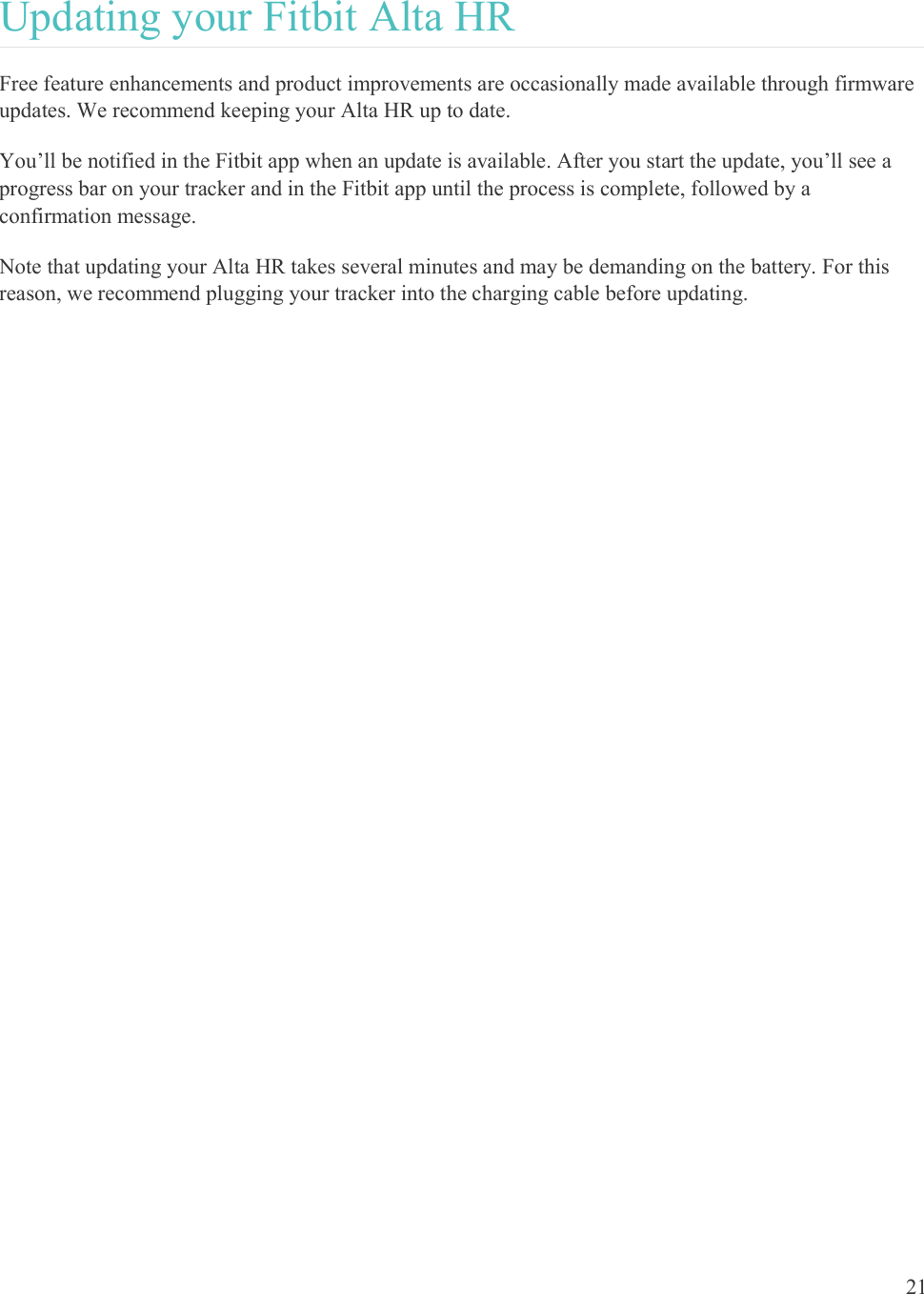  21  Updating your Fitbit Alta HR Free feature enhancements and product improvements are occasionally made available through firmware updates. We recommend keeping your Alta HR up to date.  You’ll be notified in the Fitbit app when an update is available. After you start the update, you’ll see a progress bar on your tracker and in the Fitbit app until the process is complete, followed by a confirmation message.  Note that updating your Alta HR takes several minutes and may be demanding on the battery. For this reason, we recommend plugging your tracker into the charging cable before updating. 