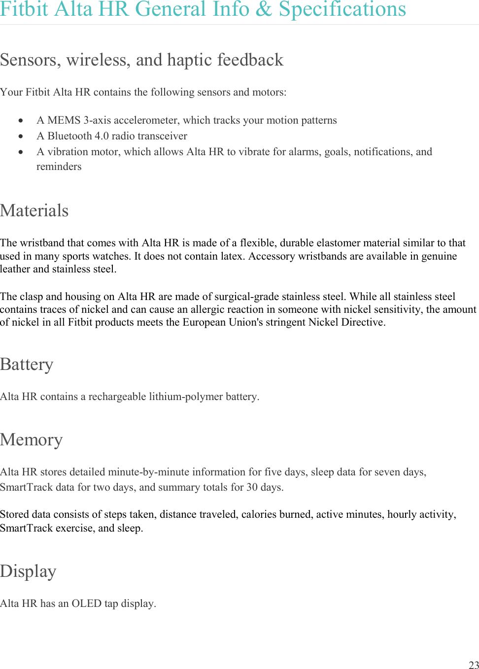  23  Fitbit Alta HR General Info &amp; Specifications Sensors, wireless, and haptic feedback Your Fitbit Alta HR contains the following sensors and motors:   A MEMS 3-axis accelerometer, which tracks your motion patterns  A Bluetooth 4.0 radio transceiver  A vibration motor, which allows Alta HR to vibrate for alarms, goals, notifications, and reminders  Materials The wristband that comes with Alta HR is made of a flexible, durable elastomer material similar to that used in many sports watches. It does not contain latex. Accessory wristbands are available in genuine leather and stainless steel. The clasp and housing on Alta HR are made of surgical-grade stainless steel. While all stainless steel contains traces of nickel and can cause an allergic reaction in someone with nickel sensitivity, the amount of nickel in all Fitbit products meets the European Union&apos;s stringent Nickel Directive. Battery Alta HR contains a rechargeable lithium-polymer battery.  Memory Alta HR stores detailed minute-by-minute information for five days, sleep data for seven days, SmartTrack data for two days, and summary totals for 30 days.  Stored data consists of steps taken, distance traveled, calories burned, active minutes, hourly activity, SmartTrack exercise, and sleep.  Display Alta HR has an OLED tap display. 