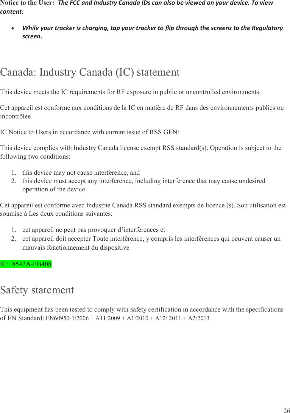  26  Notice to the User:  The FCC and Industry Canada IDs can also be viewed on your device. To view content:  While your tracker is charging, tap your tracker to flip through the screens to the Regulatory screen.  Canada: Industry Canada (IC) statement This device meets the IC requirements for RF exposure in public or uncontrolled environments. Cet appareil est conforme aux conditions de la IC en matière de RF dans des environnements publics ou incontrôlée IC Notice to Users in accordance with current issue of RSS GEN: This device complies with Industry Canada license exempt RSS standard(s). Operation is subject to the following two conditions: 1. this device may not cause interference, and 2. this device must accept any interference, including interference that may cause undesired operation of the device Cet appareil est conforme avec Industrie Canada RSS standard exempts de licence (s). Son utilisation est soumise à Les deux conditions suivantes:   1. cet appareil ne peut pas provoquer d’interférences et  2. cet appareil doit accepter Toute interférence, y compris les interférences qui peuvent causer un mauvais fonctionnement du dispositive IC:  8542A-FB408 Safety statement This equipment has been tested to comply with safety certification in accordance with the specifications of EN Standard: EN60950-1:2006 + A11:2009 + A1:2010 + A12: 2011 + A2:2013