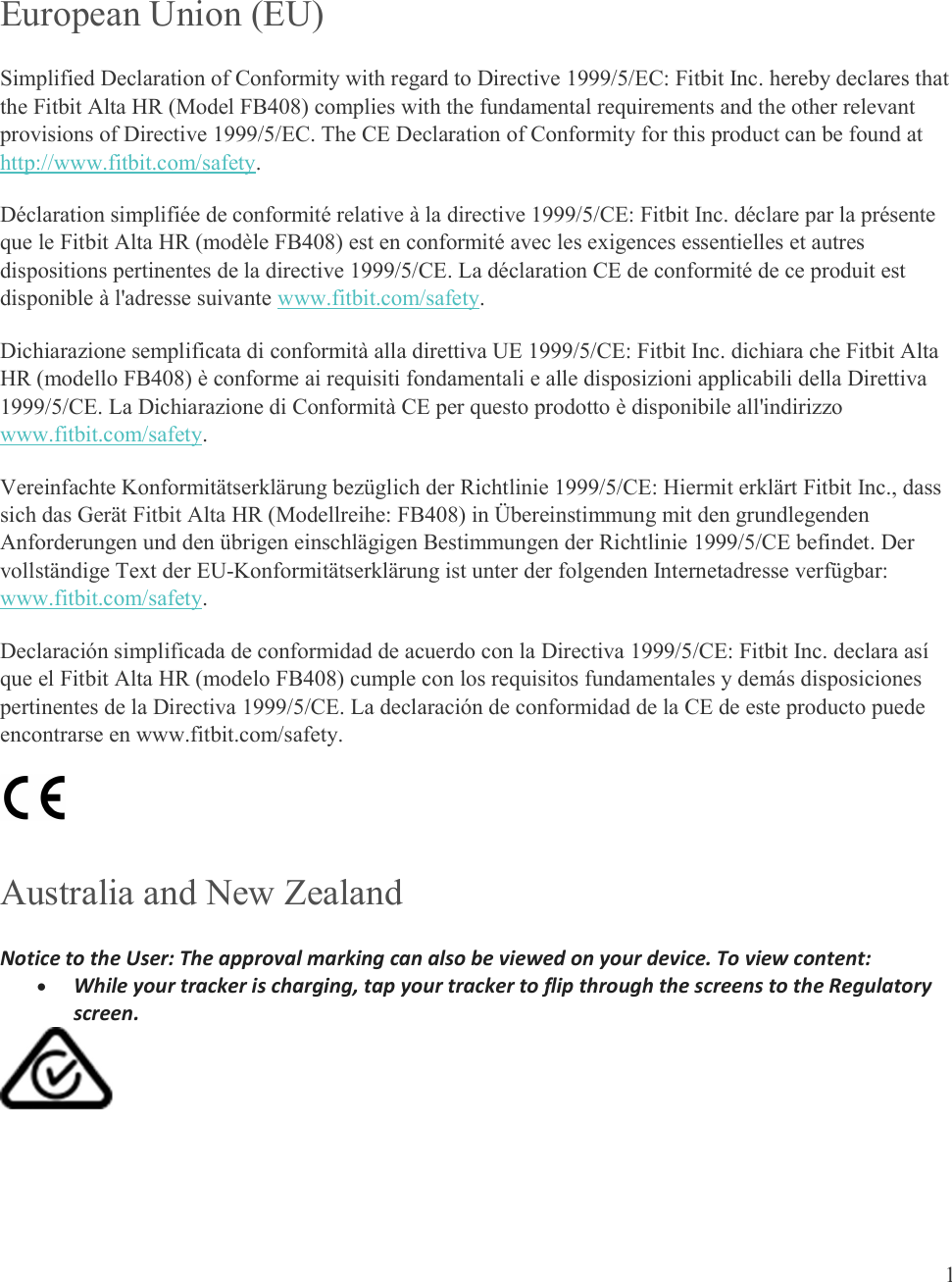  1   European Union (EU)  Simplified Declaration of Conformity with regard to Directive 1999/5/EC: Fitbit Inc. hereby declares that the Fitbit Alta HR (Model FB408) complies with the fundamental requirements and the other relevant provisions of Directive 1999/5/EC. The CE Declaration of Conformity for this product can be found at http://www.fitbit.com/safety. Déclaration simplifiée de conformité relative à la directive 1999/5/CE: Fitbit Inc. déclare par la présente que le Fitbit Alta HR (modèle FB408) est en conformité avec les exigences essentielles et autres dispositions pertinentes de la directive 1999/5/CE. La déclaration CE de conformité de ce produit est disponible à l&apos;adresse suivante www.fitbit.com/safety.  Dichiarazione semplificata di conformità alla direttiva UE 1999/5/CE: Fitbit Inc. dichiara che Fitbit Alta HR (modello FB408) è conforme ai requisiti fondamentali e alle disposizioni applicabili della Direttiva 1999/5/CE. La Dichiarazione di Conformità CE per questo prodotto è disponibile all&apos;indirizzo www.fitbit.com/safety.  Vereinfachte Konformitätserklärung bezüglich der Richtlinie 1999/5/CE: Hiermit erklärt Fitbit Inc., dass sich das Gerät Fitbit Alta HR (Modellreihe: FB408) in Übereinstimmung mit den grundlegenden Anforderungen und den übrigen einschlägigen Bestimmungen der Richtlinie 1999/5/CE befindet. Der vollständige Text der EU-Konformitätserklärung ist unter der folgenden Internetadresse verfügbar: www.fitbit.com/safety.  Declaración simplificada de conformidad de acuerdo con la Directiva 1999/5/CE: Fitbit Inc. declara así que el Fitbit Alta HR (modelo FB408) cumple con los requisitos fundamentales y demás disposiciones pertinentes de la Directiva 1999/5/CE. La declaración de conformidad de la CE de este producto puede encontrarse en www.fitbit.com/safety.  Australia and New Zealand Notice to the User: The approval marking can also be viewed on your device. To view content:  While your tracker is charging, tap your tracker to flip through the screens to the Regulatory screen.    