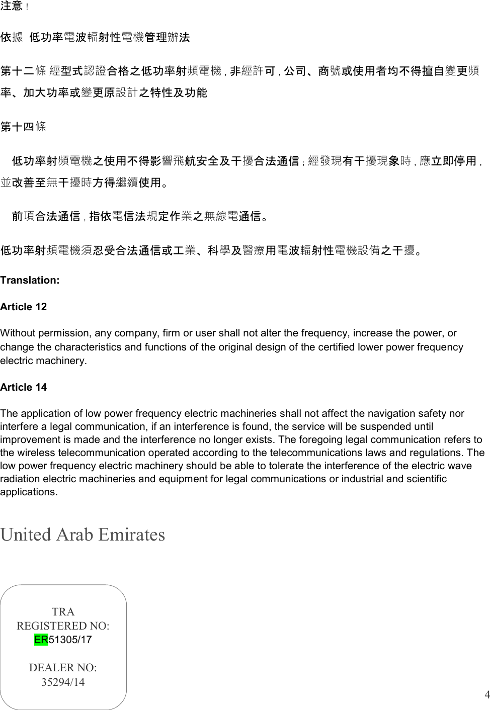  4  注意！ 依據 低功率電波輻射性電機管理辦法 第十二條 經型式認證合格之低功率射頻電機，非經許可，公司、商號或使用者均不得擅自變更頻率、加大功率或變更原設計之特性及功能 第十四條   低功率射頻電機之使用不得影響飛航安全及干擾合法通信；經發現有干擾現象時，應立即停用，並改善至無干擾時方得繼續使用。   前項合法通信，指依電信法規定作業之無線電通信。 低功率射頻電機須忍受合法通信或工業、科學及醫療用電波輻射性電機設備之干擾。 Translation: Article 12 Without permission, any company, firm or user shall not alter the frequency, increase the power, or change the characteristics and functions of the original design of the certified lower power frequency electric machinery. Article 14 The application of low power frequency electric machineries shall not affect the navigation safety nor interfere a legal communication, if an interference is found, the service will be suspended until improvement is made and the interference no longer exists. The foregoing legal communication refers to the wireless telecommunication operated according to the telecommunications laws and regulations. The low power frequency electric machinery should be able to tolerate the interference of the electric wave radiation electric machineries and equipment for legal communications or industrial and scientific applications. United Arab Emirates   TRA REGISTERED NO: ER51305/17  DEALER NO: 35294/14 
