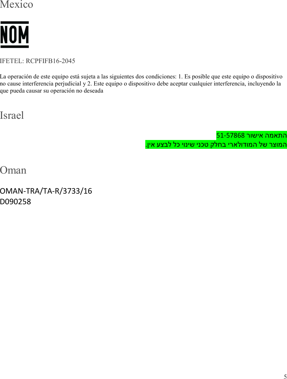  5   Mexico  IFETEL: RCPFIFB16-2045 La operación de este equipo está sujeta a las siguientes dos condiciones: 1. Es posible que este equipo o dispositivo no cause interferencia perjudicial y 2. Este equipo o dispositivo debe aceptar cualquier interferencia, incluyendo la que pueda causar su operación no deseada Israel 51-57868 רושיא המאתה .ןיא עצבל לכ יוניש ינכט קלחב יראלודומה לש רצומה Oman OMAN-TRA/TA-R/3733/16 D090258 