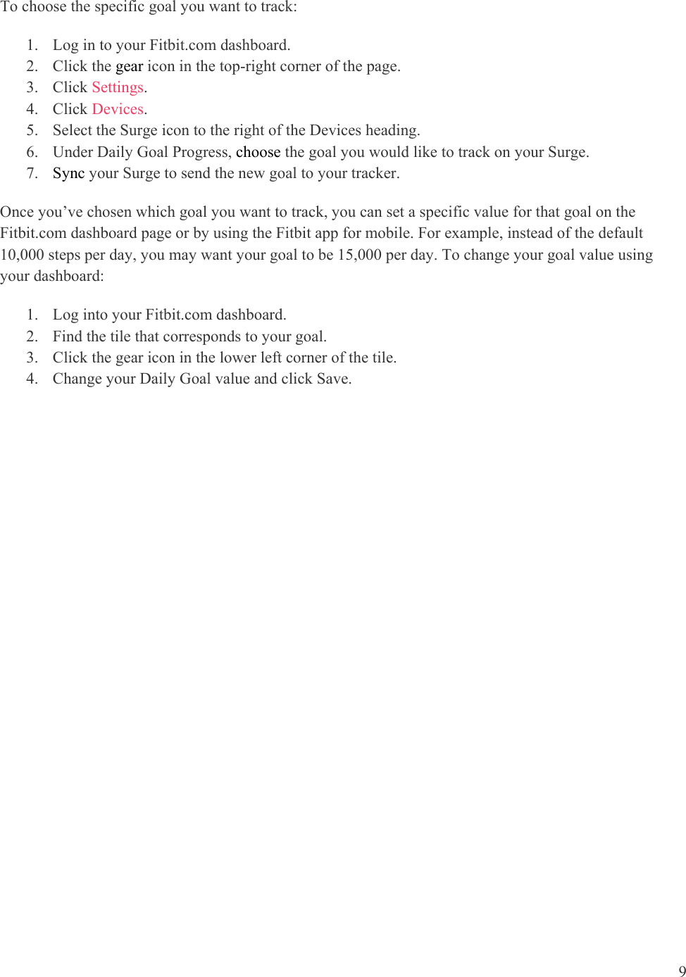 9  To choose the specific goal you want to track:  1. Log in to your Fitbit.com dashboard.  2. Click the gear icon in the top-right corner of the page. 3. Click Settings.   4. Click Devices.  5. Select the Surge icon to the right of the Devices heading. 6. Under Daily Goal Progress, choose the goal you would like to track on your Surge.  7. Sync your Surge to send the new goal to your tracker.  Once you’ve chosen which goal you want to track, you can set a specific value for that goal on the Fitbit.com dashboard page or by using the Fitbit app for mobile. For example, instead of the default 10,000 steps per day, you may want your goal to be 15,000 per day. To change your goal value using your dashboard: 1. Log into your Fitbit.com dashboard. 2. Find the tile that corresponds to your goal. 3. Click the gear icon in the lower left corner of the tile. 4. Change your Daily Goal value and click Save.   