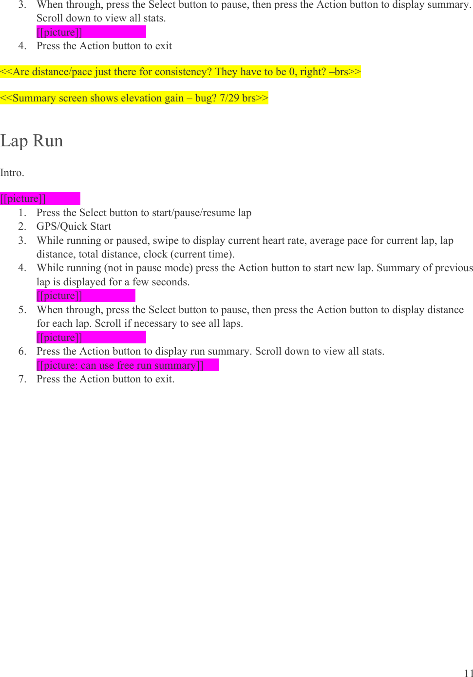 11  3. When through, press the Select button to pause, then press the Action button to display summary. Scroll down to view all stats. [[picture]]    4. Press the Action button to exit &lt;&lt;Are distance/pace just there for consistency? They have to be 0, right? –brs&gt;&gt; &lt;&lt;Summary screen shows elevation gain – bug? 7/29 brs&gt;&gt; Lap Run Intro. [[picture]]  1. Press the Select button to start/pause/resume lap 2. GPS/Quick Start 3. While running or paused, swipe to display current heart rate, average pace for current lap, lap distance, total distance, clock (current time). 4. While running (not in pause mode) press the Action button to start new lap. Summary of previous lap is displayed for a few seconds. [[picture]]   5. When through, press the Select button to pause, then press the Action button to display distance for each lap. Scroll if necessary to see all laps. [[picture]]    6. Press the Action button to display run summary. Scroll down to view all stats. [[picture: can use free run summary]]   7. Press the Action button to exit. 