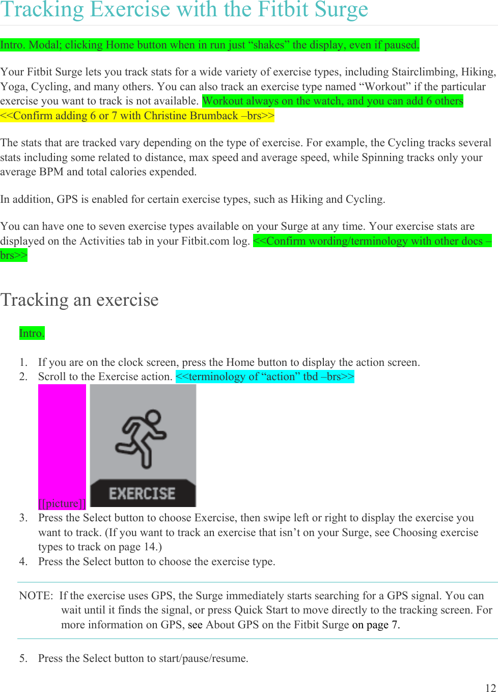 12  Tracking Exercise with the Fitbit Surge Intro. Modal; clicking Home button when in run just “shakes” the display, even if paused. Your Fitbit Surge lets you track stats for a wide variety of exercise types, including Stairclimbing, Hiking, Yoga, Cycling, and many others. You can also track an exercise type named “Workout” if the particular exercise you want to track is not available. Workout always on the watch, and you can add 6 others &lt;&lt;Confirm adding 6 or 7 with Christine Brumback –brs&gt;&gt; The stats that are tracked vary depending on the type of exercise. For example, the Cycling tracks several stats including some related to distance, max speed and average speed, while Spinning tracks only your average BPM and total calories expended. In addition, GPS is enabled for certain exercise types, such as Hiking and Cycling. You can have one to seven exercise types available on your Surge at any time. Your exercise stats are displayed on the Activities tab in your Fitbit.com log. &lt;&lt;Confirm wording/terminology with other docs –brs&gt;&gt; Tracking an exercise Intro.   1. If you are on the clock screen, press the Home button to display the action screen.  2. Scroll to the Exercise action. &lt;&lt;terminology of “action” tbd –brs&gt;&gt; [[picture]]  3. Press the Select button to choose Exercise, then swipe left or right to display the exercise you want to track. (If you want to track an exercise that isn’t on your Surge, see Choosing exercise types to track on page 14.) 4. Press the Select button to choose the exercise type. NOTE:  If the exercise uses GPS, the Surge immediately starts searching for a GPS signal. You can wait until it finds the signal, or press Quick Start to move directly to the tracking screen. For more information on GPS, see About GPS on the Fitbit Surge on page 7. 5. Press the Select button to start/pause/resume. 