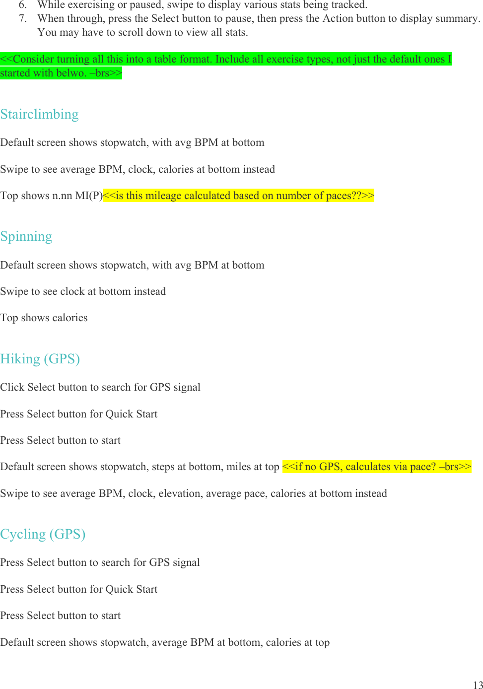 13  6. While exercising or paused, swipe to display various stats being tracked. 7. When through, press the Select button to pause, then press the Action button to display summary. You may have to scroll down to view all stats. &lt;&lt;Consider turning all this into a table format. Include all exercise types, not just the default ones I started with belwo. –brs&gt;&gt; Stairclimbing Default screen shows stopwatch, with avg BPM at bottom Swipe to see average BPM, clock, calories at bottom instead Top shows n.nn MI(P)&lt;&lt;is this mileage calculated based on number of paces??&gt;&gt; Spinning Default screen shows stopwatch, with avg BPM at bottom Swipe to see clock at bottom instead Top shows calories Hiking (GPS) Click Select button to search for GPS signal Press Select button for Quick Start  Press Select button to start Default screen shows stopwatch, steps at bottom, miles at top &lt;&lt;if no GPS, calculates via pace? –brs&gt;&gt; Swipe to see average BPM, clock, elevation, average pace, calories at bottom instead Cycling (GPS) Press Select button to search for GPS signal Press Select button for Quick Start Press Select button to start Default screen shows stopwatch, average BPM at bottom, calories at top 