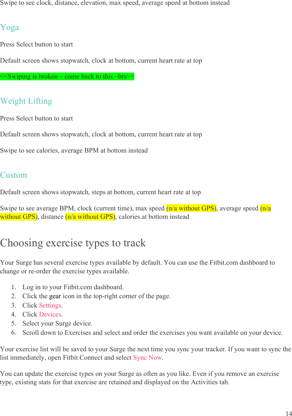14  Swipe to see clock, distance, elevation, max speed, average speed at bottom instead Yoga Press Select button to start Default screen shows stopwatch, clock at bottom, current heart rate at top &lt;&lt;Swiping is broken – come back to this –brs&gt;&gt; Weight Lifting Press Select button to start Default screen shows stopwatch, clock at bottom, current heart rate at top Swipe to see calories, average BPM at bottom instead Custom Default screen shows stopwatch, steps at bottom, current heart rate at top Swipe to see average BPM, clock (current time), max speed (n/a without GPS), average speed (n/a without GPS), distance (n/a without GPS), calories.at bottom instead Choosing exercise types to track Your Surge has several exercise types available by default. You can use the Fitbit.com dashboard to change or re-order the exercise types available.  1. Log in to your Fitbit.com dashboard.  2. Click the gear icon in the top-right corner of the page.  3. Click Settings. 4. Click Devices. 5. Select your Surge device. 6. Scroll down to Exercises and select and order the exercises you want available on your device.  Your exercise list will be saved to your Surge the next time you sync your tracker. If you want to sync the list immediately, open Fitbit Connect and select Sync Now. You can update the exercise types on your Surge as often as you like. Even if you remove an exercise type, existing stats for that exercise are retained and displayed on the Activities tab. 