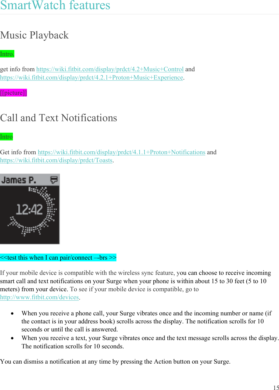 15  SmartWatch features Music Playback Intro.  get info from https://wiki.fitbit.com/display/prdct/4.2+Music+Control and https://wiki.fitbit.com/display/prdct/4.2.1+Proton+Music+Experience.  [[picture]] Call and Text Notifications Intro Get info from https://wiki.fitbit.com/display/prdct/4.1.1+Proton+Notifications and https://wiki.fitbit.com/display/prdct/Toasts.   &lt;&lt;test this when I can pair/connect –-brs &gt;&gt; If your mobile device is compatible with the wireless sync feature, you can choose to receive incoming smart call and text notifications on your Surge when your phone is within about 15 to 30 feet (5 to 10 meters) from your device. To see if your mobile device is compatible, go to http://www.fitbit.com/devices.  When you receive a phone call, your Surge vibrates once and the incoming number or name (if the contact is in your address book) scrolls across the display. The notification scrolls for 10 seconds or until the call is answered.   When you receive a text, your Surge vibrates once and the text message scrolls across the display. The notification scrolls for 10 seconds.  You can dismiss a notification at any time by pressing the Action button on your Surge.  