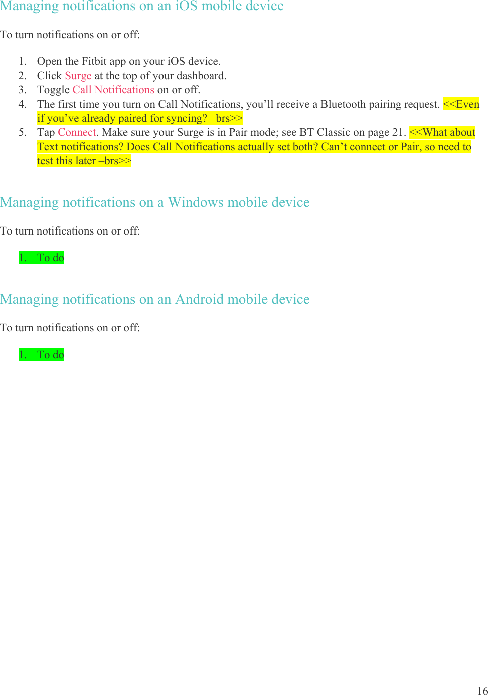 16  Managing notifications on an iOS mobile device To turn notifications on or off: 1. Open the Fitbit app on your iOS device. 2. Click Surge at the top of your dashboard. 3. Toggle Call Notifications on or off.  4. The first time you turn on Call Notifications, you’ll receive a Bluetooth pairing request. &lt;&lt;Even if you’ve already paired for syncing? –brs&gt;&gt; 5. Tap Connect. Make sure your Surge is in Pair mode; see BT Classic on page 21. &lt;&lt;What about Text notifications? Does Call Notifications actually set both? Can’t connect or Pair, so need to test this later –brs&gt;&gt; Managing notifications on a Windows mobile device To turn notifications on or off: 1. To do Managing notifications on an Android mobile device To turn notifications on or off: 1. To do 