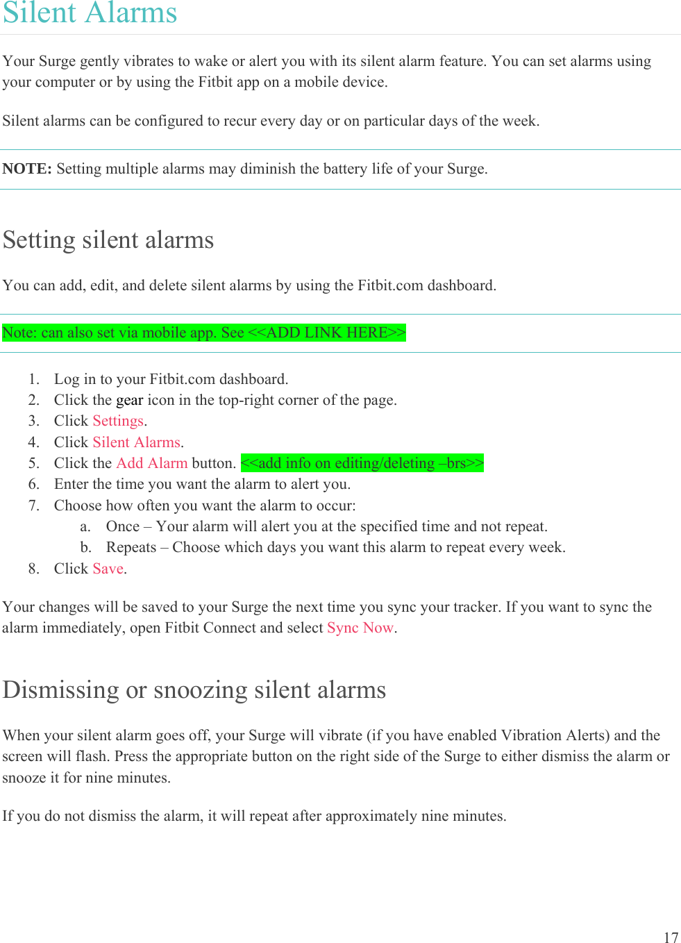 17  Silent Alarms Your Surge gently vibrates to wake or alert you with its silent alarm feature. You can set alarms using your computer or by using the Fitbit app on a mobile device.  Silent alarms can be configured to recur every day or on particular days of the week. NOTE: Setting multiple alarms may diminish the battery life of your Surge.  Setting silent alarms You can add, edit, and delete silent alarms by using the Fitbit.com dashboard.  Note: can also set via mobile app. See &lt;&lt;ADD LINK HERE&gt;&gt; 1. Log in to your Fitbit.com dashboard.  2. Click the gear icon in the top-right corner of the page.  3. Click Settings. 4. Click Silent Alarms. 5. Click the Add Alarm button. &lt;&lt;add info on editing/deleting –brs&gt;&gt;   6. Enter the time you want the alarm to alert you. 7. Choose how often you want the alarm to occur: a. Once – Your alarm will alert you at the specified time and not repeat. b. Repeats – Choose which days you want this alarm to repeat every week. 8. Click Save. Your changes will be saved to your Surge the next time you sync your tracker. If you want to sync the alarm immediately, open Fitbit Connect and select Sync Now. Dismissing or snoozing silent alarms When your silent alarm goes off, your Surge will vibrate (if you have enabled Vibration Alerts) and the screen will flash. Press the appropriate button on the right side of the Surge to either dismiss the alarm or snooze it for nine minutes.  If you do not dismiss the alarm, it will repeat after approximately nine minutes. 