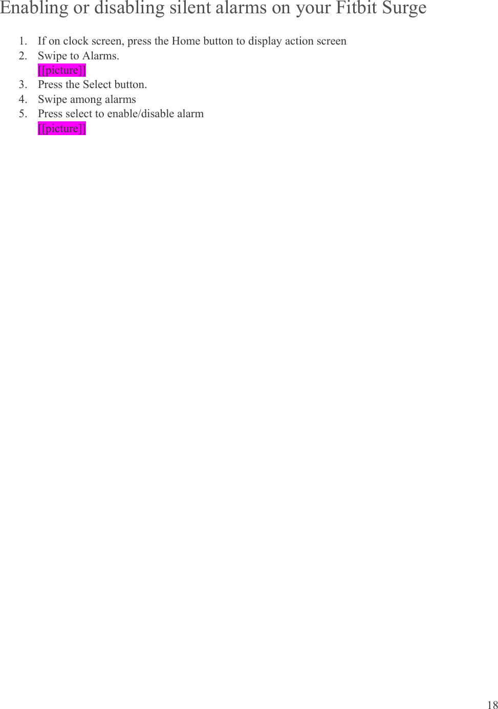 18  Enabling or disabling silent alarms on your Fitbit Surge 1. If on clock screen, press the Home button to display action screen 2. Swipe to Alarms. [[picture]] 3. Press the Select button.  4. Swipe among alarms 5. Press select to enable/disable alarm [[picture]] 