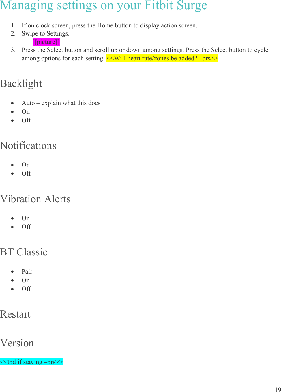 19  Managing settings on your Fitbit Surge 1. If on clock screen, press the Home button to display action screen. 2. Swipe to Settings.  [[picture]] 3. Press the Select button and scroll up or down among settings. Press the Select button to cycle among options for each setting. &lt;&lt;Will heart rate/zones be added? –brs&gt;&gt; Backlight  Auto – explain what this does  On  Off Notifications  On  Off Vibration Alerts  On  Off BT Classic  Pair  On  Off Restart Version &lt;&lt;tbd if staying –brs&gt;&gt; 