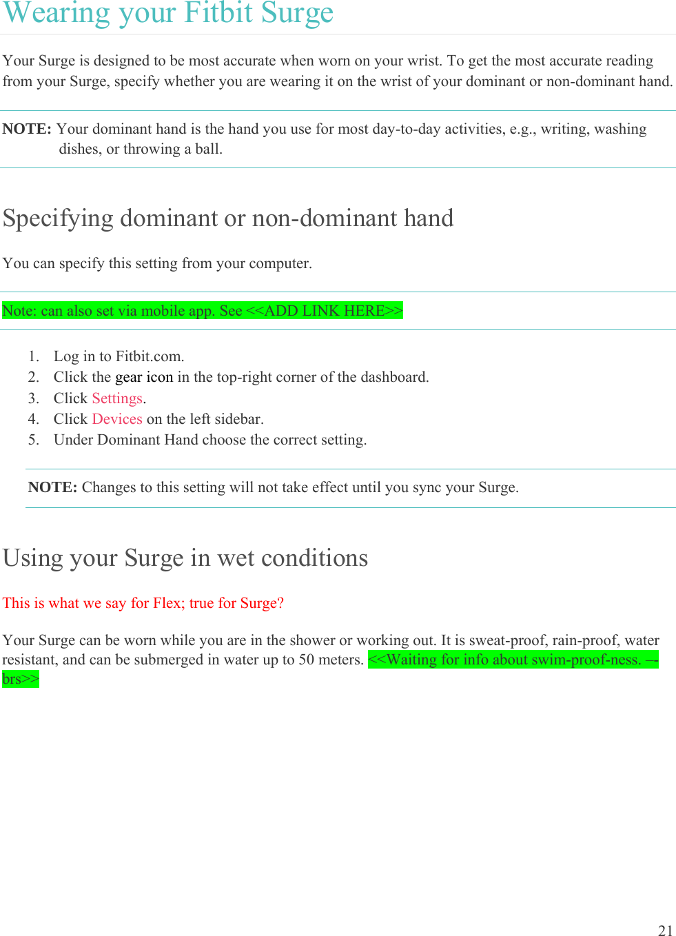 21  Wearing your Fitbit Surge Your Surge is designed to be most accurate when worn on your wrist. To get the most accurate reading from your Surge, specify whether you are wearing it on the wrist of your dominant or non-dominant hand.  NOTE: Your dominant hand is the hand you use for most day-to-day activities, e.g., writing, washing dishes, or throwing a ball. Specifying dominant or non-dominant hand You can specify this setting from your computer.  Note: can also set via mobile app. See &lt;&lt;ADD LINK HERE&gt;&gt; 1. Log in to Fitbit.com. 2. Click the gear icon in the top-right corner of the dashboard. 3. Click Settings. 4. Click Devices on the left sidebar. 5. Under Dominant Hand choose the correct setting. NOTE: Changes to this setting will not take effect until you sync your Surge. Using your Surge in wet conditions This is what we say for Flex; true for Surge? Your Surge can be worn while you are in the shower or working out. It is sweat-proof, rain-proof, water resistant, and can be submerged in water up to 50 meters. &lt;&lt;Waiting for info about swim-proof-ness. –-brs&gt;&gt; 