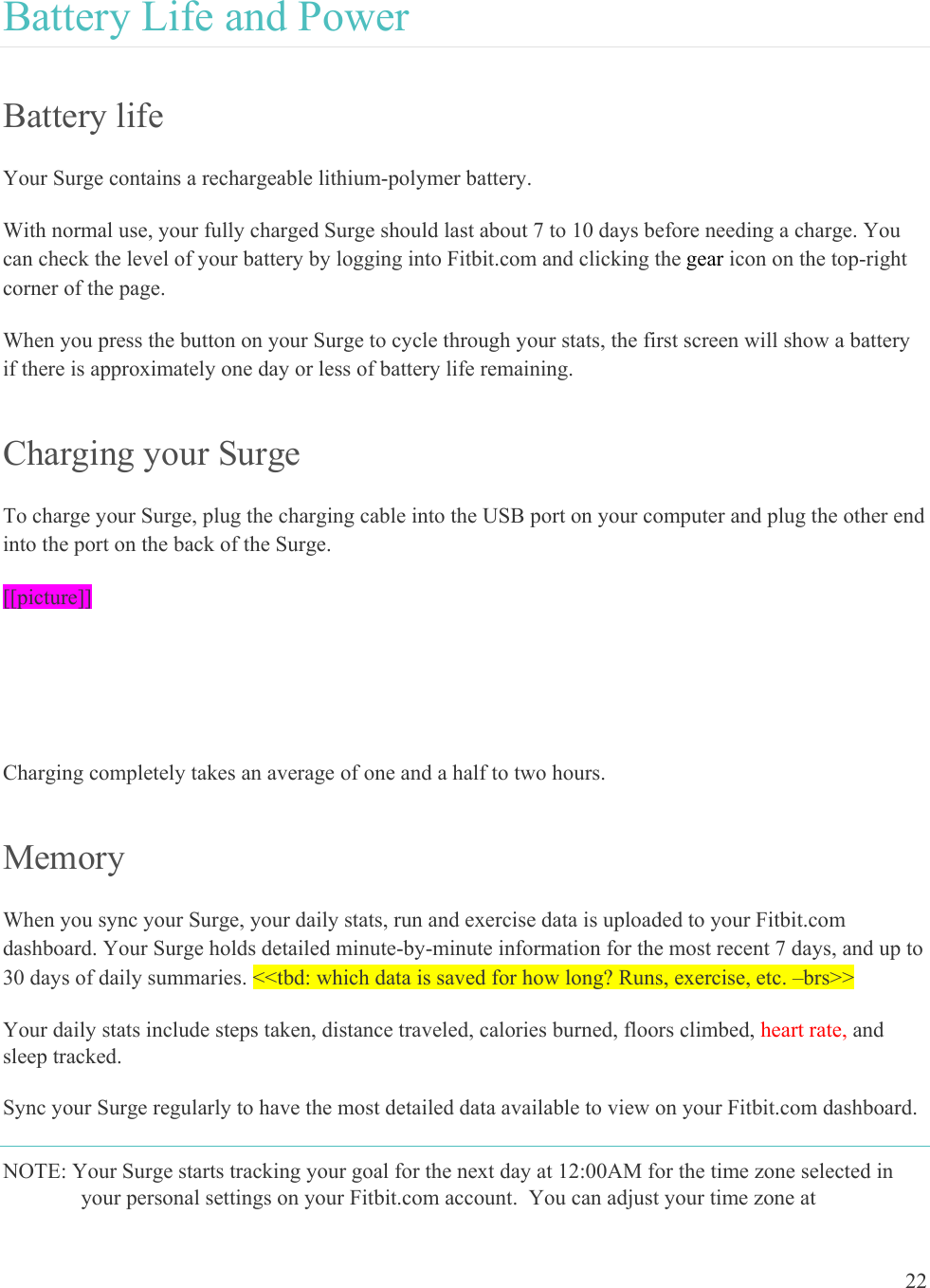 22  Battery Life and Power Battery life Your Surge contains a rechargeable lithium-polymer battery.  With normal use, your fully charged Surge should last about 7 to 10 days before needing a charge. You can check the level of your battery by logging into Fitbit.com and clicking the gear icon on the top-right corner of the page.  When you press the button on your Surge to cycle through your stats, the first screen will show a battery if there is approximately one day or less of battery life remaining.  Charging your Surge To charge your Surge, plug the charging cable into the USB port on your computer and plug the other end into the port on the back of the Surge.  [[picture]]   Charging completely takes an average of one and a half to two hours.   Memory When you sync your Surge, your daily stats, run and exercise data is uploaded to your Fitbit.com dashboard. Your Surge holds detailed minute-by-minute information for the most recent 7 days, and up to 30 days of daily summaries. &lt;&lt;tbd: which data is saved for how long? Runs, exercise, etc. –brs&gt;&gt; Your daily stats include steps taken, distance traveled, calories burned, floors climbed, heart rate, and sleep tracked.  Sync your Surge regularly to have the most detailed data available to view on your Fitbit.com dashboard. NOTE: Your Surge starts tracking your goal for the next day at 12:00AM for the time zone selected in your personal settings on your Fitbit.com account.  You can adjust your time zone at 