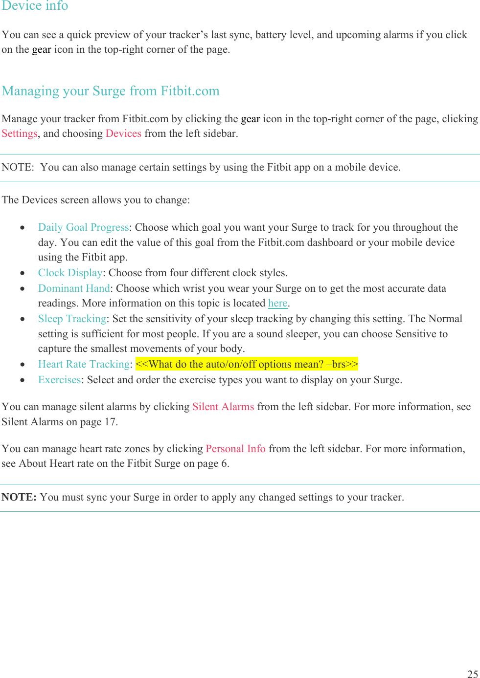 25  Device info  You can see a quick preview of your tracker’s last sync, battery level, and upcoming alarms if you click on the gear icon in the top-right corner of the page. Managing your Surge from Fitbit.com Manage your tracker from Fitbit.com by clicking the gear icon in the top-right corner of the page, clicking Settings, and choosing Devices from the left sidebar.  NOTE:  You can also manage certain settings by using the Fitbit app on a mobile device. The Devices screen allows you to change:   Daily Goal Progress: Choose which goal you want your Surge to track for you throughout the day. You can edit the value of this goal from the Fitbit.com dashboard or your mobile device using the Fitbit app.   Clock Display: Choose from four different clock styles.  Dominant Hand: Choose which wrist you wear your Surge on to get the most accurate data readings. More information on this topic is located here.  Sleep Tracking: Set the sensitivity of your sleep tracking by changing this setting. The Normal setting is sufficient for most people. If you are a sound sleeper, you can choose Sensitive to capture the smallest movements of your body.  Heart Rate Tracking: &lt;&lt;What do the auto/on/off options mean? –brs&gt;&gt;  Exercises: Select and order the exercise types you want to display on your Surge.  You can manage silent alarms by clicking Silent Alarms from the left sidebar. For more information, see Silent Alarms on page 17. You can manage heart rate zones by clicking Personal Info from the left sidebar. For more information, see About Heart rate on the Fitbit Surge on page 6. NOTE: You must sync your Surge in order to apply any changed settings to your tracker.  