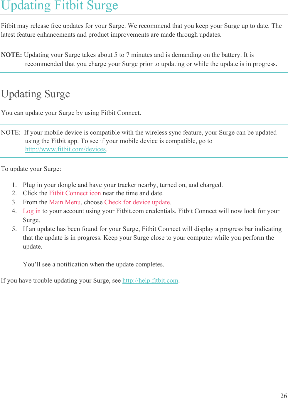 26  Updating Fitbit Surge Fitbit may release free updates for your Surge. We recommend that you keep your Surge up to date. The latest feature enhancements and product improvements are made through updates.  NOTE: Updating your Surge takes about 5 to 7 minutes and is demanding on the battery. It is recommended that you charge your Surge prior to updating or while the update is in progress.   Updating Surge You can update your Surge by using Fitbit Connect. NOTE:  If your mobile device is compatible with the wireless sync feature, your Surge can be updated using the Fitbit app. To see if your mobile device is compatible, go to http://www.fitbit.com/devices. To update your Surge:  1. Plug in your dongle and have your tracker nearby, turned on, and charged. 2. Click the Fitbit Connect icon near the time and date.  3. From the Main Menu, choose Check for device update. 4. Log in to your account using your Fitbit.com credentials. Fitbit Connect will now look for your Surge. 5. If an update has been found for your Surge, Fitbit Connect will display a progress bar indicating that the update is in progress. Keep your Surge close to your computer while you perform the update.    You’ll see a notification when the update completes.  If you have trouble updating your Surge, see http://help.fitbit.com. 