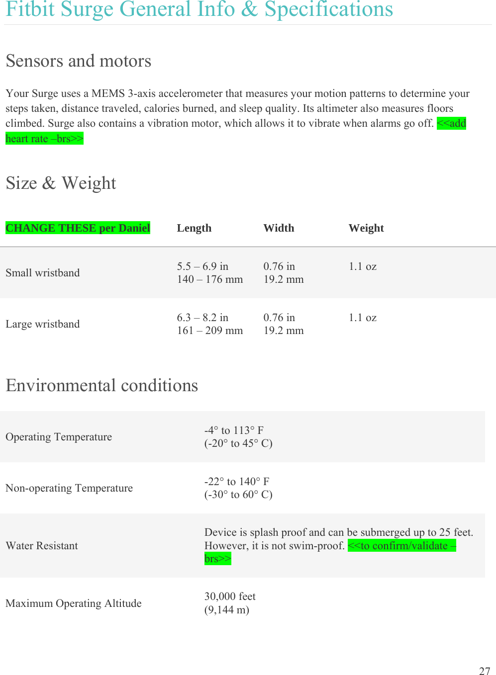 27  Fitbit Surge General Info &amp; Specifications Sensors and motors Your Surge uses a MEMS 3-axis accelerometer that measures your motion patterns to determine your steps taken, distance traveled, calories burned, and sleep quality. Its altimeter also measures floors climbed. Surge also contains a vibration motor, which allows it to vibrate when alarms go off. &lt;&lt;add heart rate –brs&gt;&gt; Size &amp; Weight CHANGE THESE per Daniel  Length  Width          Weight   Small wristband   5.5 – 6.9 in 140 – 176 mm 0.76 in 19.2 mm 1.1 oz   Large wristband   6.3 – 8.2 in 161 – 209 mm 0.76 in 19.2 mm 1.1 oz   Environmental conditions Operating Temperature  -4° to 113° F (-20° to 45° C) Non-operating Temperature  -22° to 140° F (-30° to 60° C) Water Resistant Device is splash proof and can be submerged up to 25 feet. However, it is not swim-proof. &lt;&lt;to confirm/validate –brs&gt;&gt; Maximum Operating Altitude  30,000 feet  (9,144 m) 