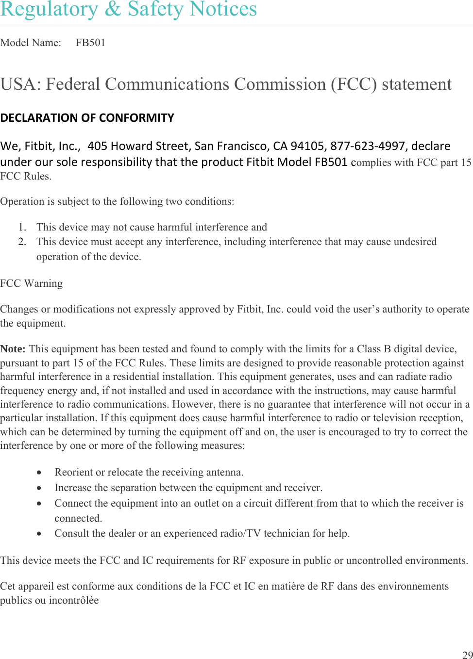 29  Regulatory &amp; Safety Notices Model Name:   FB501 USA: Federal Communications Commission (FCC) statement DECLARATIONOFCONFORMITYWe,Fitbit,Inc.,405HowardStreet,SanFrancisco,CA94105,877‐623‐4997,declareunderoursoleresponsibilitythattheproductFitbitModelFB501complies with FCC part 15 FCC Rules. Operation is subject to the following two conditions: 1. This device may not cause harmful interference and 2. This device must accept any interference, including interference that may cause undesired operation of the device. FCC Warning Changes or modifications not expressly approved by Fitbit, Inc. could void the user’s authority to operate the equipment. Note: This equipment has been tested and found to comply with the limits for a Class B digital device, pursuant to part 15 of the FCC Rules. These limits are designed to provide reasonable protection against harmful interference in a residential installation. This equipment generates, uses and can radiate radio frequency energy and, if not installed and used in accordance with the instructions, may cause harmful interference to radio communications. However, there is no guarantee that interference will not occur in a particular installation. If this equipment does cause harmful interference to radio or television reception, which can be determined by turning the equipment off and on, the user is encouraged to try to correct the interference by one or more of the following measures:  Reorient or relocate the receiving antenna.  Increase the separation between the equipment and receiver.  Connect the equipment into an outlet on a circuit different from that to which the receiver is connected.  Consult the dealer or an experienced radio/TV technician for help. This device meets the FCC and IC requirements for RF exposure in public or uncontrolled environments. Cet appareil est conforme aux conditions de la FCC et IC en matière de RF dans des environnements publics ou incontrôlée 