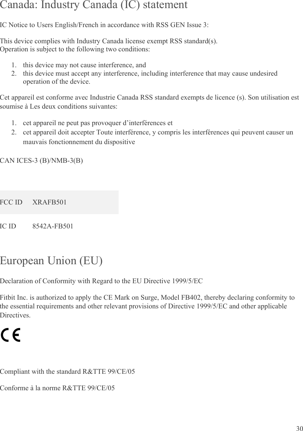 30  Canada: Industry Canada (IC) statement IC Notice to Users English/French in accordance with RSS GEN Issue 3: This device complies with Industry Canada license exempt RSS standard(s).  Operation is subject to the following two conditions:  1. this device may not cause interference, and 2. this device must accept any interference, including interference that may cause undesired operation of the device. Cet appareil est conforme avec Industrie Canada RSS standard exempts de licence (s). Son utilisation est soumise à Les deux conditions suivantes:   1. cet appareil ne peut pas provoquer d’interférences et  2. cet appareil doit accepter Toute interférence, y compris les interférences qui peuvent causer un mauvais fonctionnement du dispositive  CAN ICES-3 (B)/NMB-3(B)  FCC ID  XRAFB501 IC ID  8542A-FB501 European Union (EU)  Declaration of Conformity with Regard to the EU Directive 1999/5/EC Fitbit Inc. is authorized to apply the CE Mark on Surge, Model FB402, thereby declaring conformity to the essential requirements and other relevant provisions of Directive 1999/5/EC and other applicable Directives.   Compliant with the standard R&amp;TTE 99/CE/05 Conforme à la norme R&amp;TTE 99/CE/05  