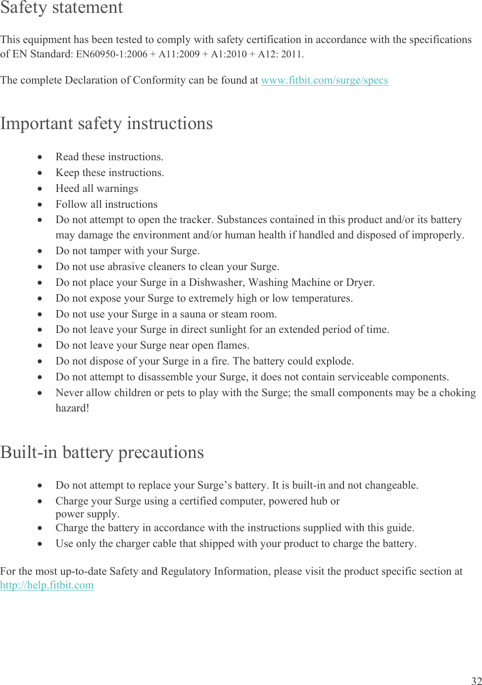 32  Safety statement This equipment has been tested to comply with safety certification in accordance with the specifications of EN Standard: EN60950-1:2006 + A11:2009 + A1:2010 + A12: 2011. The complete Declaration of Conformity can be found at www.fitbit.com/surge/specs  Important safety instructions  Read these instructions.  Keep these instructions.  Heed all warnings  Follow all instructions  Do not attempt to open the tracker. Substances contained in this product and/or its battery may damage the environment and/or human health if handled and disposed of improperly.  Do not tamper with your Surge.   Do not use abrasive cleaners to clean your Surge.  Do not place your Surge in a Dishwasher, Washing Machine or Dryer.  Do not expose your Surge to extremely high or low temperatures.  Do not use your Surge in a sauna or steam room.  Do not leave your Surge in direct sunlight for an extended period of time.  Do not leave your Surge near open flames.  Do not dispose of your Surge in a fire. The battery could explode.  Do not attempt to disassemble your Surge, it does not contain serviceable components.  Never allow children or pets to play with the Surge; the small components may be a choking hazard! Built-in battery precautions  Do not attempt to replace your Surge’s battery. It is built-in and not changeable.  Charge your Surge using a certified computer, powered hub or  power supply.  Charge the battery in accordance with the instructions supplied with this guide.  Use only the charger cable that shipped with your product to charge the battery. For the most up-to-date Safety and Regulatory Information, please visit the product specific section at http://help.fitbit.com  