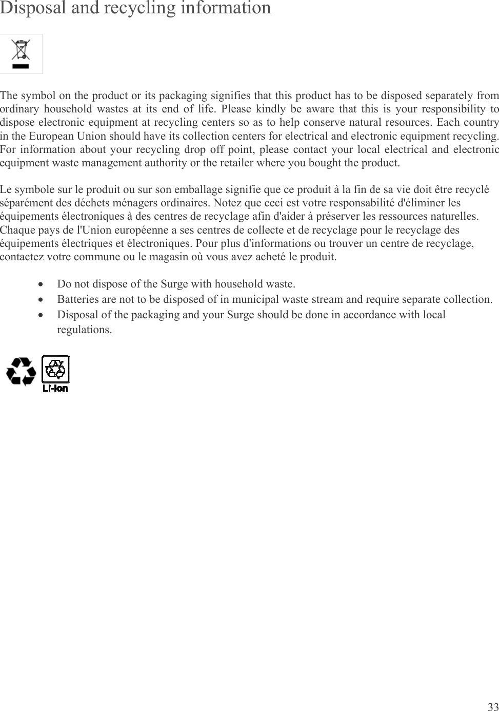 33  Disposal and recycling information  The symbol on the product or its packaging signifies that this product has to be disposed separately from ordinary household wastes at its end of life. Please kindly be aware that this is your responsibility to dispose electronic equipment at recycling centers so as to help conserve natural resources. Each country in the European Union should have its collection centers for electrical and electronic equipment recycling. For information about your recycling drop off point, please contact your local electrical and electronic equipment waste management authority or the retailer where you bought the product. Le symbole sur le produit ou sur son emballage signifie que ce produit à la fin de sa vie doit être recyclé séparément des déchets ménagers ordinaires. Notez que ceci est votre responsabilité d&apos;éliminer les équipements électroniques à des centres de recyclage afin d&apos;aider à préserver les ressources naturelles. Chaque pays de l&apos;Union européenne a ses centres de collecte et de recyclage pour le recyclage des équipements électriques et électroniques. Pour plus d&apos;informations ou trouver un centre de recyclage, contactez votre commune ou le magasin où vous avez acheté le produit.  Do not dispose of the Surge with household waste.  Batteries are not to be disposed of in municipal waste stream and require separate collection.  Disposal of the packaging and your Surge should be done in accordance with local regulations.    