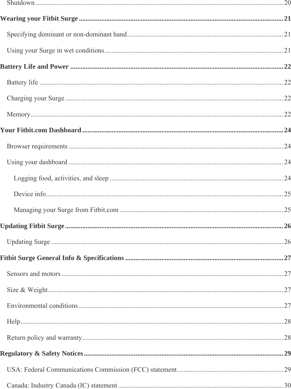    Shutdown ................................................................................................................................................ 20Wearing your Fitbit Surge ....................................................................................................................... 21Specifying dominant or non-dominant hand ........................................................................................... 21Using your Surge in wet conditions ........................................................................................................ 21Battery Life and Power ............................................................................................................................ 22Battery life .............................................................................................................................................. 22Charging your Surge ............................................................................................................................... 22Memory ................................................................................................................................................... 22Your Fitbit.com Dashboard ..................................................................................................................... 24Browser requirements ............................................................................................................................. 24Using your dashboard ............................................................................................................................. 24Logging food, activities, and sleep ..................................................................................................... 24Device info .......................................................................................................................................... 25Managing your Surge from Fitbit.com ............................................................................................... 25Updating Fitbit Surge ............................................................................................................................... 26Updating Surge ....................................................................................................................................... 26Fitbit Surge General Info &amp; Specifications ............................................................................................ 27Sensors and motors ................................................................................................................................. 27Size &amp; Weight ......................................................................................................................................... 27Environmental conditions ....................................................................................................................... 27Help ......................................................................................................................................................... 28Return policy and warranty ..................................................................................................................... 28Regulatory &amp; Safety Notices .................................................................................................................... 29USA: Federal Communications Commission (FCC) statement .............................................................. 29Canada: Industry Canada (IC) statement ................................................................................................ 30