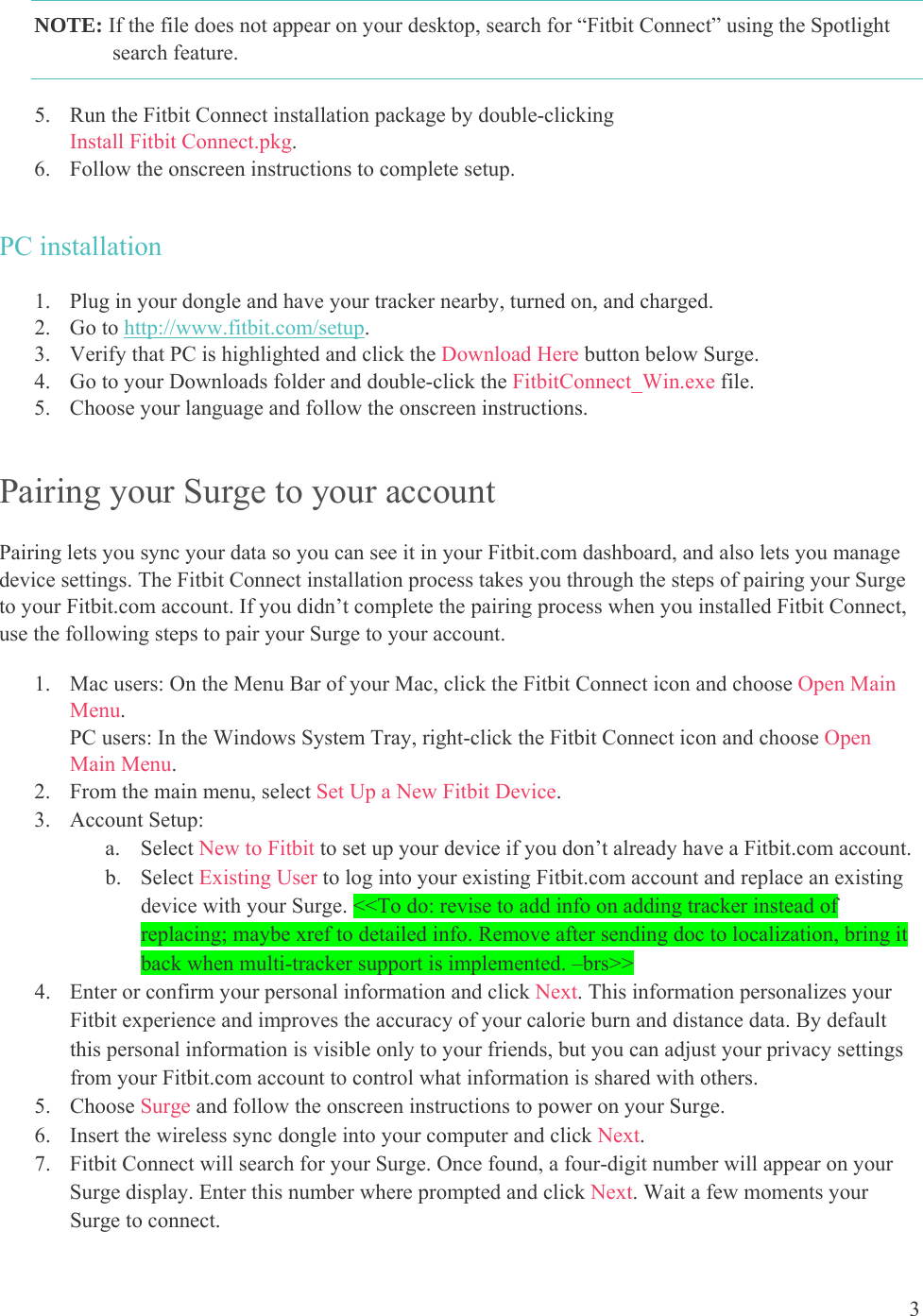 3  NOTE: If the file does not appear on your desktop, search for “Fitbit Connect” using the Spotlight search feature.  5. Run the Fitbit Connect installation package by double-clicking  Install Fitbit Connect.pkg. 6. Follow the onscreen instructions to complete setup.  PC installation 1. Plug in your dongle and have your tracker nearby, turned on, and charged. 2. Go to http://www.fitbit.com/setup. 3. Verify that PC is highlighted and click the Download Here button below Surge. 4. Go to your Downloads folder and double-click the FitbitConnect_Win.exe file. 5. Choose your language and follow the onscreen instructions. Pairing your Surge to your account Pairing lets you sync your data so you can see it in your Fitbit.com dashboard, and also lets you manage device settings. The Fitbit Connect installation process takes you through the steps of pairing your Surge to your Fitbit.com account. If you didn’t complete the pairing process when you installed Fitbit Connect, use the following steps to pair your Surge to your account.  1. Mac users: On the Menu Bar of your Mac, click the Fitbit Connect icon and choose Open Main Menu.  PC users: In the Windows System Tray, right-click the Fitbit Connect icon and choose Open Main Menu. 2. From the main menu, select Set Up a New Fitbit Device. 3. Account Setup: a. Select New to Fitbit to set up your device if you don’t already have a Fitbit.com account. b. Select Existing User to log into your existing Fitbit.com account and replace an existing device with your Surge. &lt;&lt;To do: revise to add info on adding tracker instead of replacing; maybe xref to detailed info. Remove after sending doc to localization, bring it back when multi-tracker support is implemented. –brs&gt;&gt; 4. Enter or confirm your personal information and click Next. This information personalizes your Fitbit experience and improves the accuracy of your calorie burn and distance data. By default this personal information is visible only to your friends, but you can adjust your privacy settings from your Fitbit.com account to control what information is shared with others.  5. Choose Surge and follow the onscreen instructions to power on your Surge.  6. Insert the wireless sync dongle into your computer and click Next.  7. Fitbit Connect will search for your Surge. Once found, a four-digit number will appear on your Surge display. Enter this number where prompted and click Next. Wait a few moments your Surge to connect. 