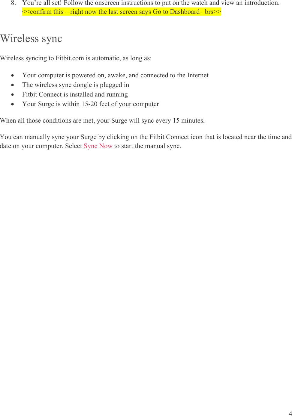 4  8. You’re all set! Follow the onscreen instructions to put on the watch and view an introduction. &lt;&lt;confirm this – right now the last screen says Go to Dashboard –brs&gt;&gt; Wireless sync Wireless syncing to Fitbit.com is automatic, as long as:    Your computer is powered on, awake, and connected to the Internet  The wireless sync dongle is plugged in  Fitbit Connect is installed and running  Your Surge is within 15-20 feet of your computer When all those conditions are met, your Surge will sync every 15 minutes. You can manually sync your Surge by clicking on the Fitbit Connect icon that is located near the time and date on your computer. Select Sync Now to start the manual sync.  