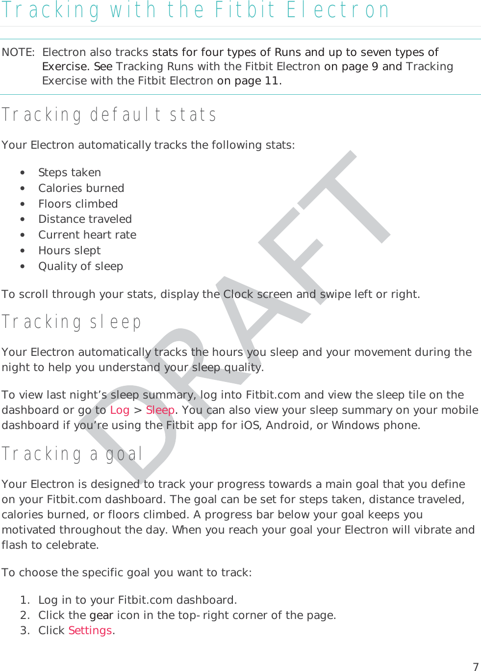 7Tracking with the Fitbit Electron NOTE:  Electron also tracks stats for four types of Runs and up to seven types of Exercise. See Tracking Runs with the Fitbit Electron on page 9 and Tracking Exercise with the Fitbit Electron on page 11. Tracking default stats Your Electron automatically tracks the following stats:  • Steps taken • Calories burned • Floors climbed • Distance traveled • Current heart rate • Hours slept • Quality of sleep To scroll through your stats, display the Clock screen and swipe left or right. Tracking sleep Your Electron automatically tracks the hours you sleep and your movement during the night to help you understand your sleep quality.  To view last night’s sleep summary, log into Fitbit.com and view the sleep tile on the dashboard or go to Log &gt; Sleep. You can also view your sleep summary on your mobile dashboard if you’re using the Fitbit app for iOS, Android, or Windows phone. Tracking a goalYour Electron is designed to track your progress towards a main goal that you define on your Fitbit.com dashboard. The goal can be set for steps taken, distance traveled,calories burned, or floors climbed. A progress bar below your goal keeps you motivated throughout the day. When you reach your goal your Electron will vibrate and flash to celebrate.  To choose the specific goal you want to track:  1. Log in to your Fitbit.com dashboard.  2. Click the gear icon in the top-right corner of the page. 3. Click Settings.   