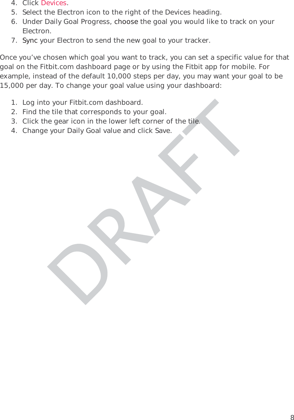 84. Click Devices.  5. Select the Electron icon to the right of the Devices heading. 6. Under Daily Goal Progress, choose the goal you would like to track on your Electron.  7. Sync your Electron to send the new goal to your tracker.  Once you’ve chosen which goal you want to track, you can set a specific value for that goal on the Fitbit.com dashboard page or by using the Fitbit app for mobile. For example, instead of the default 10,000 steps per day, you may want your goal to be 15,000 per day. To change your goal value using your dashboard: 1. Log into your Fitbit.com dashboard. 2. Find the tile that corresponds to your goal. 3. Click the gear icon in the lower left corner of the tile. 4. Change your Daily Goal value and click Save.  