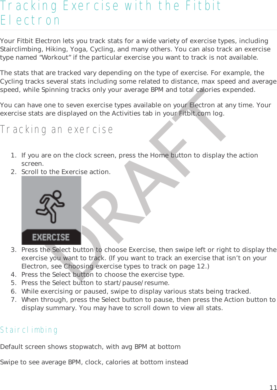 11Tracking Exercise with the Fitbit Electron Your Fitbit Electron lets you track stats for a wide variety of exercise types, including Stairclimbing, Hiking, Yoga, Cycling, and many others. You can also track an exercise type named “Workout” if the particular exercise you want to track is not available.  The stats that are tracked vary depending on the type of exercise. For example, the Cycling tracks several stats including some related to distance, max speed and average speed, while Spinning tracks only your average BPM and total calories expended. You can have one to seven exercise types available on your Electron at any time. Your exercise stats are displayed on the Activities tab in your Fitbit.com log.  Tracking an exercise 1. If you are on the clock screen, press the Home button to display the action screen.  2. Scroll to the Exercise action.  3. Press the Select button to choose Exercise, then swipe left or right to display the exercise you want to track. (If you want to track an exercise that isn’t on your Electron, see Choosing exercise types to track on page 12.) 4. Press the Select button to choose the exercise type. 5. Press the Select button to start/pause/resume. 6. While exercising or paused, swipe to display various stats being tracked. 7. When through, press the Select button to pause, then press the Action button to display summary. You may have to scroll down to view all stats. Stairclimbing Default screen shows stopwatch, with avg BPM at bottom Swipe to see average BPM, clock, calories at bottom instead 