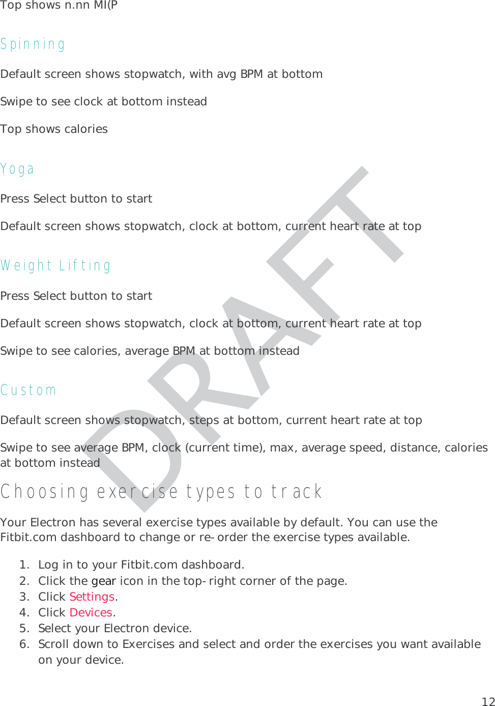 12Top shows n.nn MI(P Spinning Default screen shows stopwatch, with avg BPM at bottom Swipe to see clock at bottom insteadTop shows calories Yoga Press Select button to start Default screen shows stopwatch, clock at bottom, current heart rate at top Weight Lifting Press Select button to start Default screen shows stopwatch, clock at bottom, current heart rate at top Swipe to see calories, average BPM at bottom instead Custom Default screen shows stopwatch, steps at bottom, current heart rate at top Swipe to see average BPM, clock (current time), max, average speed, distance, calories at bottom instead Choosing exercise types to track Your Electron has several exercise types available by default. You can use the Fitbit.com dashboard to change or re-order the exercise types available.  1. Log in to your Fitbit.com dashboard.  2. Click the gear icon in the top-right corner of the page.  3. Click Settings. 4. Click Devices. 5. Select your Electron device. 6. Scroll down to Exercises and select and order the exercises you want available on your device.  