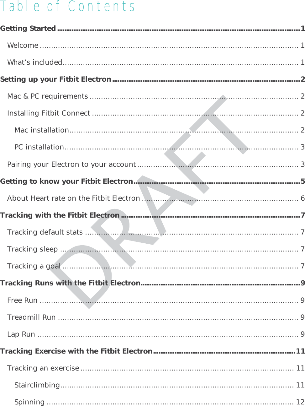 Table of Contents Getting Started ......................................................................................................................................... 1Welcome .................................................................................................................. 1What’s included ........................................................................................................ 1Setting up your Fitbit Electron .......................................................................................................... 2Mac &amp; PC requirements ............................................................................................ 2Installing Fitbit Connect ........................................................................................... 2Mac installation ..................................................................................................... 2PC installation ....................................................................................................... 3Pairing your Electron to your account ....................................................................... 3Getting to know your Fitbit Electron .............................................................................................. 5About Heart rate on the Fitbit Electron ..................................................................... 6Tracking with the Fitbit Electron ..................................................................................................... 7Tracking default stats .............................................................................................. 7Tracking sleep ......................................................................................................... 7Tracking a goal ........................................................................................................ 7Tracking Runs with the Fitbit Electron .......................................................................................... 9Free Run .................................................................................................................. 9Treadmill Run .......................................................................................................... 9Lap Run ................................................................................................................... 9Tracking Exercise with the Fitbit Electron ................................................................................ 11Tracking an exercise .............................................................................................. 11Stairclimbing ....................................................................................................... 11Spinning ............................................................................................................. 12