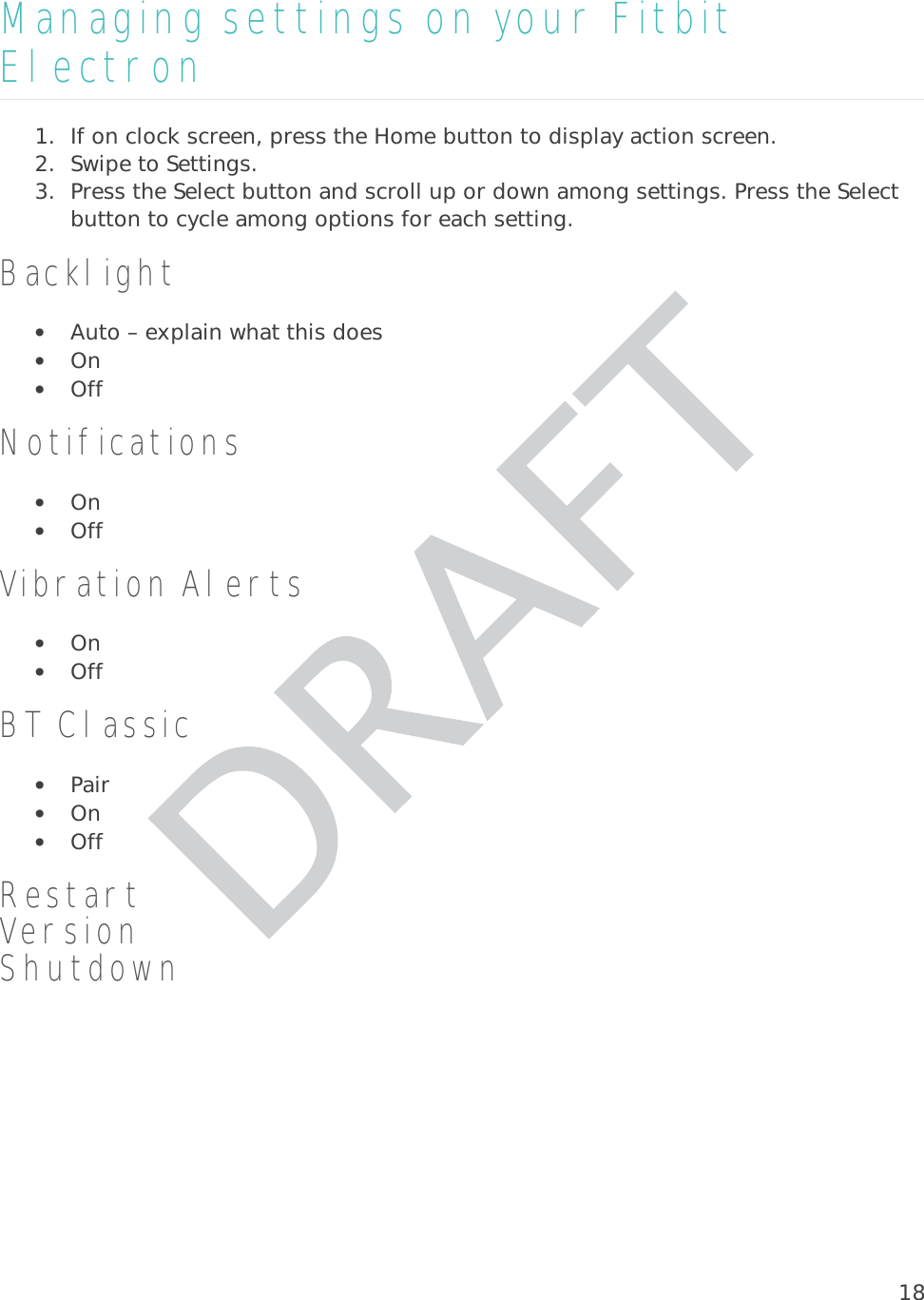 18Managing settings on your Fitbit Electron 1. If on clock screen, press the Home button to display action screen. 2. Swipe to Settings.  3. Press the Select button and scroll up or down among settings. Press the Select button to cycle among options for each setting.  Backlight• Auto – explain what this does •On• Off Notifications • On • Off Vibration Alerts • On • Off BT Classic • Pair • On • Off Restart Version Shutdown 