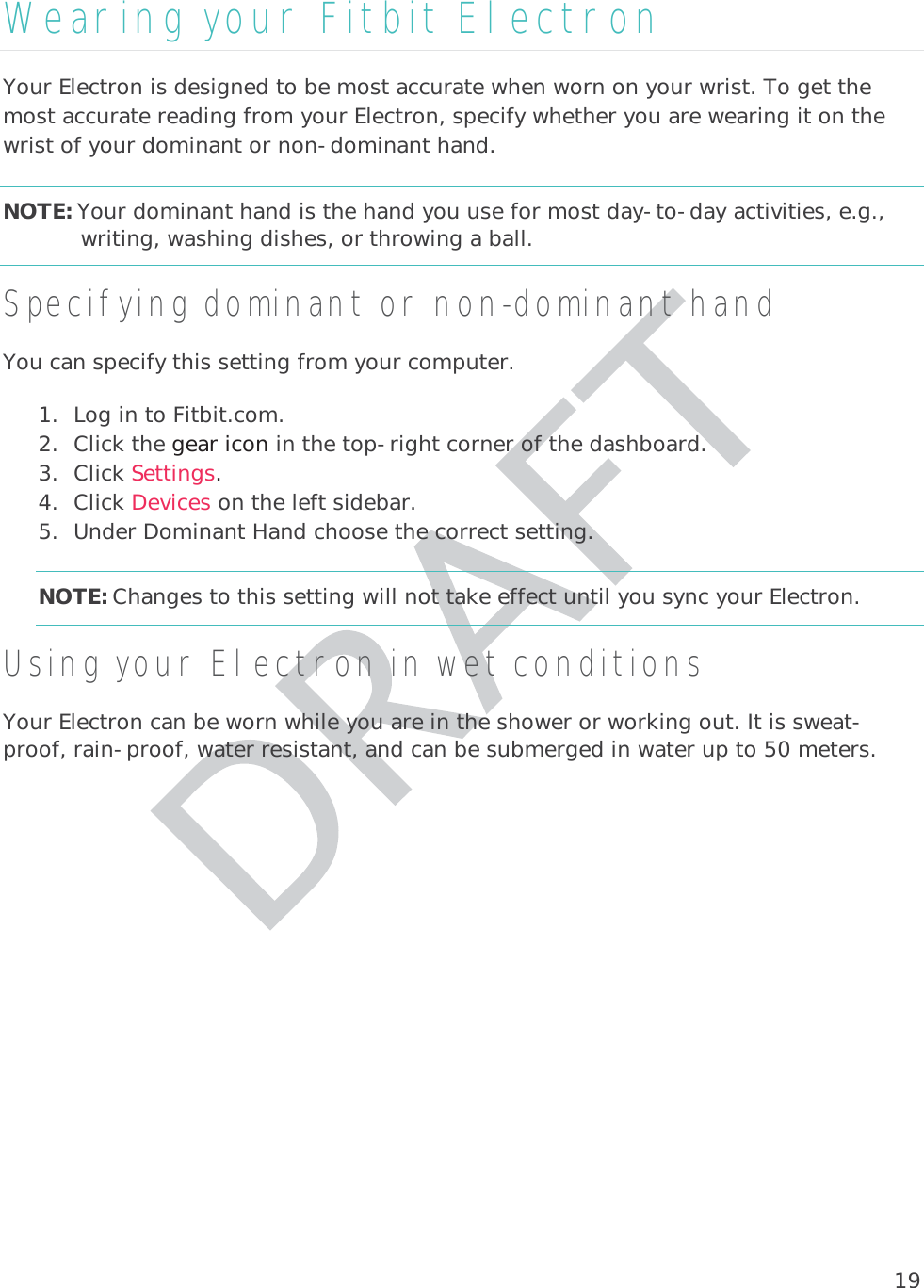 19Wearing your Fitbit Electron Your Electron is designed to be most accurate when worn on your wrist. To get the most accurate reading from your Electron, specify whether you are wearing it on the wrist of your dominant or non-dominant hand.NOTE: Your dominant hand is the hand you use for most day-to-day activities, e.g., writing, washing dishes, or throwing a ball. Specifying dominant or non-dominant hand You can specify this setting from your computer.  1. Log in to Fitbit.com. 2. Click the gear icon in the top-right corner of the dashboard. 3. Click Settings. 4. Click Devices on the left sidebar. 5. Under Dominant Hand choose the correct setting. NOTE: Changes to this setting will not take effect until you sync your Electron. Using your Electron in wet conditions Your Electron can be worn while you are in the shower or working out. It is sweat-proof, rain-proof, water resistant, and can be submerged in water up to 50 meters.  