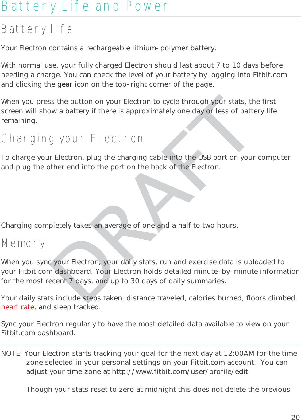 20Battery Life and Power Battery life Your Electron contains a rechargeable lithium-polymer battery.  With normal use, your fully charged Electron should last about 7 to 10 days before needing a charge. You can check the level of your battery by logging into Fitbit.com and clicking the gear icon on the top-right corner of the page.  When you press the button on your Electron to cycle through your stats, the first screen will show a battery if there is approximately one day or less of battery life remaining. Charging your Electron To charge your Electron, plug the charging cable into the USB port on your computer and plug the other end into the port on the back of the Electron.  Charging completely takes an average of one and a half to two hours.   Memory When you sync your Electron, your daily stats, run and exercise data is uploaded to your Fitbit.com dashboard. Your Electron holds detailed minute-by-minute information for the most recent 7 days, and up to 30 days of daily summaries.  Your daily stats include steps taken, distance traveled, calories burned, floors climbed, heart rate, and sleep tracked.  Sync your Electron regularly to have the most detailed data available to view on your Fitbit.com dashboard. NOTE: Your Electron starts tracking your goal for the next day at 12:00AM for the time zone selected in your personal settings on your Fitbit.com account.  You can adjust your time zone at http://www.fitbit.com/user/profile/edit.   Though your stats reset to zero at midnight this does not delete the previous 