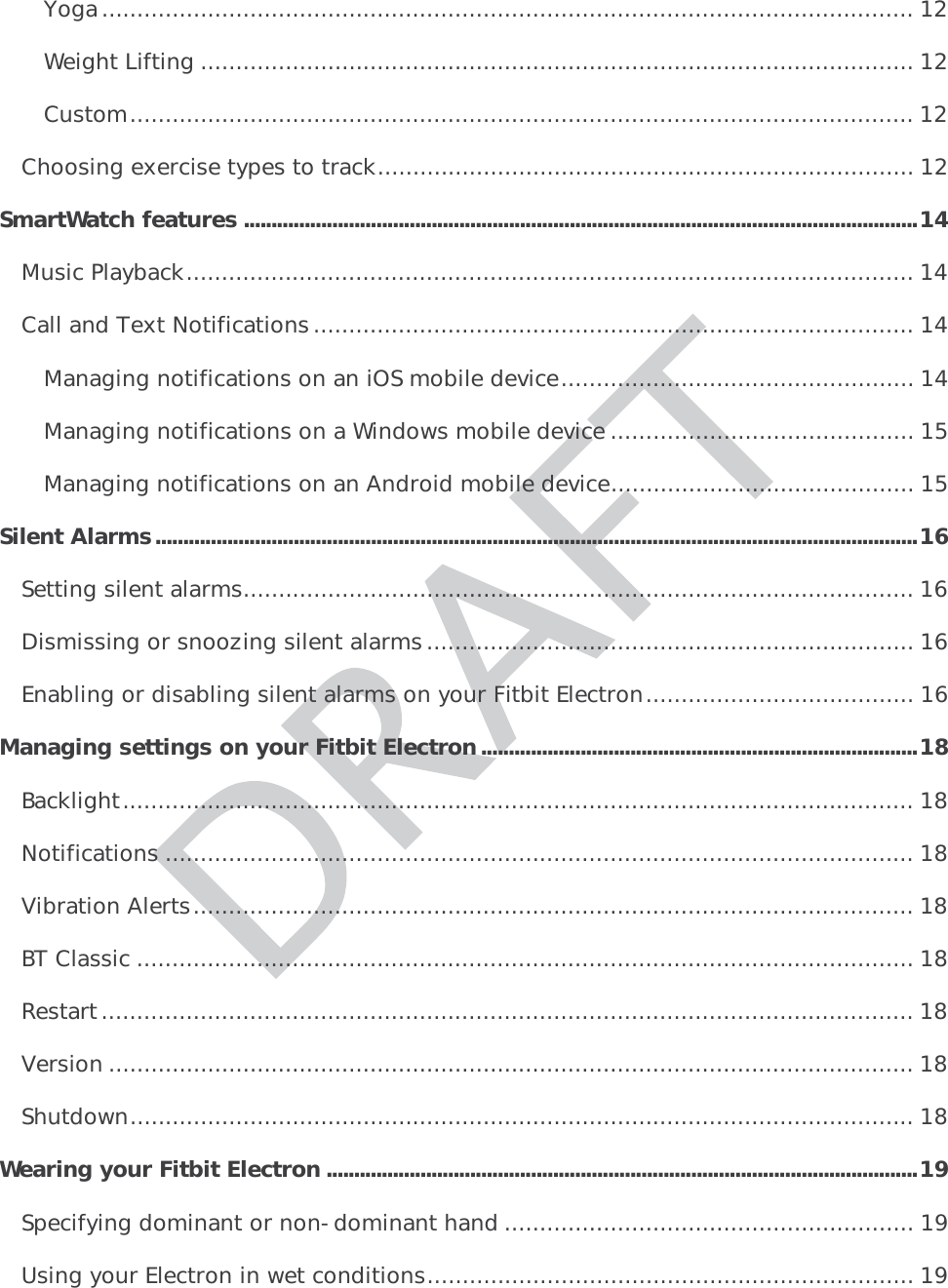 Yoga ................................................................................................................... 12Weight Lifting ..................................................................................................... 12Custom ............................................................................................................... 12Choosing exercise types to track ............................................................................ 12SmartWatch features .......................................................................................................................... 14Music Playback ....................................................................................................... 14Call and Text Notifications ..................................................................................... 14Managing notifications on an iOS mobile device .................................................. 14Managing notifications on a Windows mobile device ........................................... 15Managing notifications on an Android mobile device ........................................... 15Silent Alarms .......................................................................................................................................... 16Setting silent alarms ............................................................................................... 16Dismissing or snoozing silent alarms ..................................................................... 16Enabling or disabling silent alarms on your Fitbit Electron ...................................... 16Managing settings on your Fitbit Electron ............................................................................... 18Backlight ................................................................................................................ 18Notifications .......................................................................................................... 18Vibration Alerts ...................................................................................................... 18BT Classic .............................................................................................................. 18Restart ................................................................................................................... 18Version .................................................................................................................. 18Shutdown ............................................................................................................... 18Wearing your Fitbit Electron ...........................................................................................................19Specifying dominant or non-dominant hand .......................................................... 19Using your Electron in wet conditions ..................................................................... 19