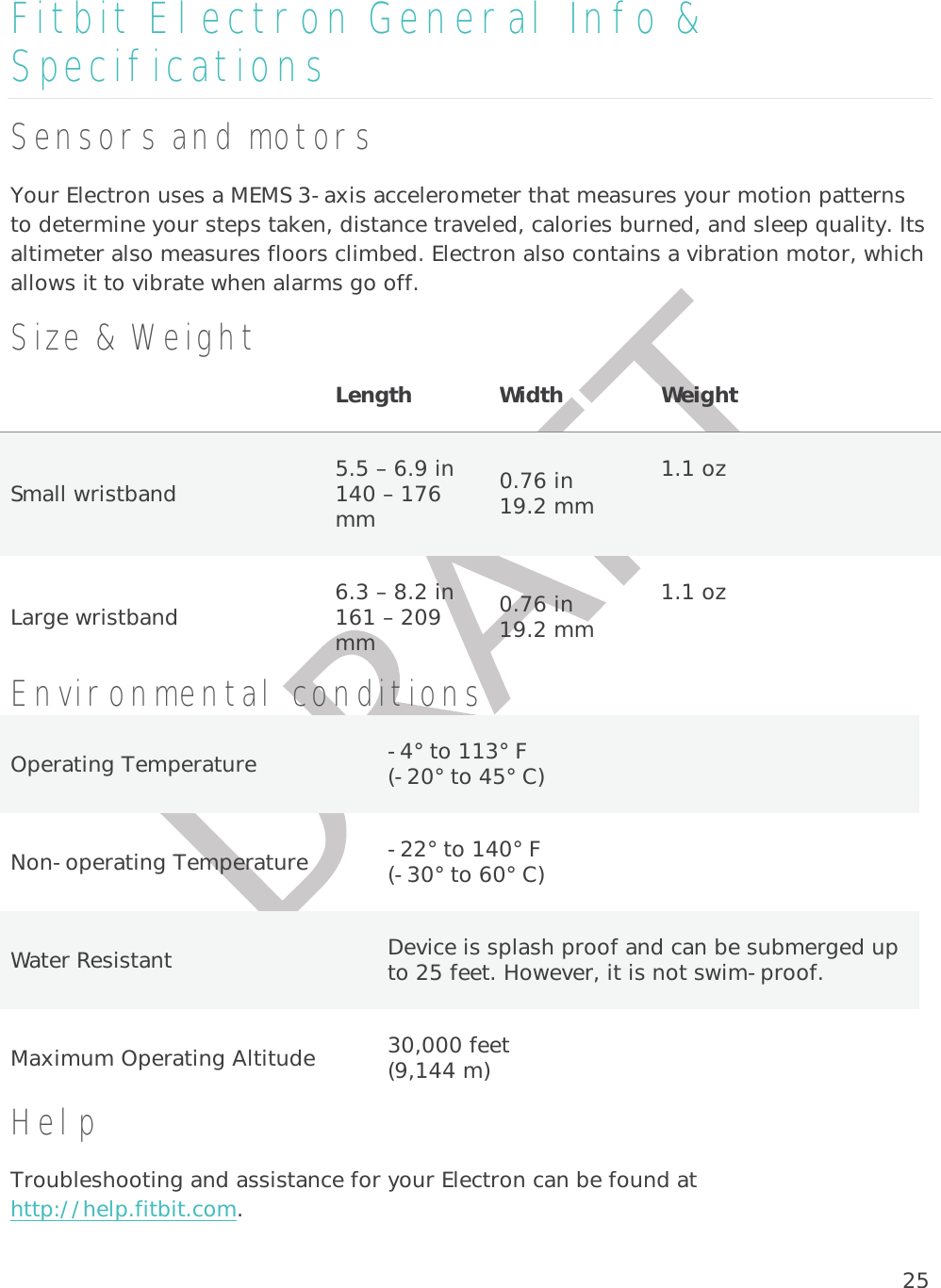 25Fitbit Electron General Info &amp; Specifications Sensors and motors Your Electron uses a MEMS 3-axis accelerometer that measures your motion patterns to determine your steps taken, distance traveled, calories burned, and sleep quality. Its altimeter also measures floors climbed. Electron also contains a vibration motor, which allows it to vibrate when alarms go off.  Size &amp; Weight Length  Width          Weight   Small wristband   5.5 – 6.9 in 140 – 176 mm 0.76 in 19.2 mm 1.1 oz   Large wristband   6.3 – 8.2 in 161 – 209 mm 0.76 in 19.2 mm 1.1 oz   Environmental conditions Operating Temperature  -4° to 113° F (-20° to 45° C) Non-operating Temperature  -22° to 140° F (-30° to 60° C) Water Resistant  Device is splash proof and can be submerged up to 25 feet. However, it is not swim-proof.  Maximum Operating Altitude  30,000 feet  (9,144 m) Help Troubleshooting and assistance for your Electron can be found at http://help.fitbit.com.  