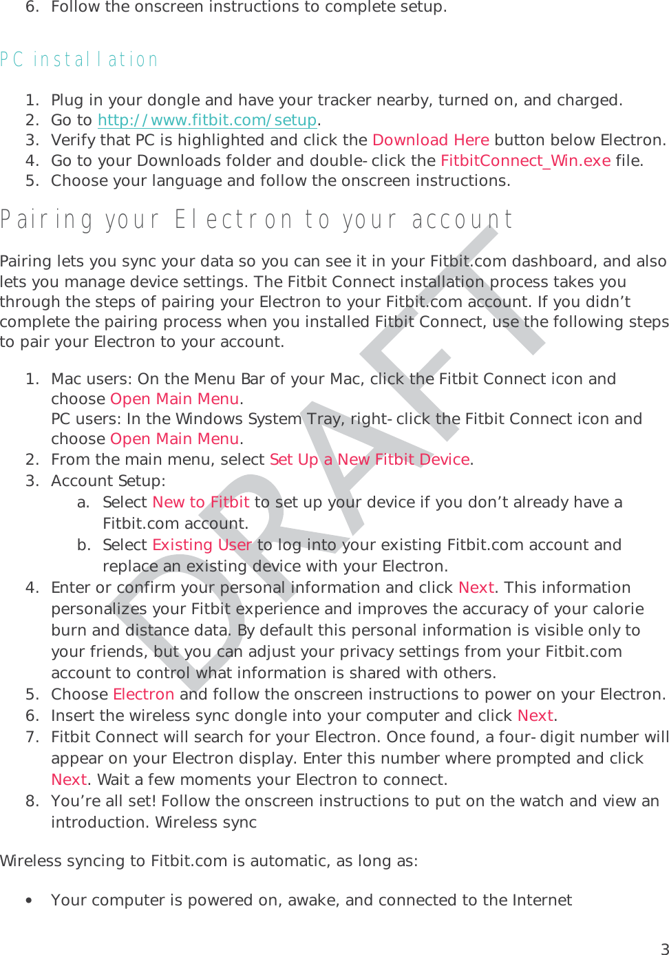 36. Follow the onscreen instructions to complete setup.  PC installation 1. Plug in your dongle and have your tracker nearby, turned on, and charged. 2. Go to http://www.fitbit.com/setup.3. Verify that PC is highlighted and click the Download Here button below Electron. 4. Go to your Downloads folder and double-click the FitbitConnect_Win.exe file. 5. Choose your language and follow the onscreen instructions.Pairing your Electron to your account Pairing lets you sync your data so you can see it in your Fitbit.com dashboard, and also lets you manage device settings. The Fitbit Connect installation process takes you through the steps of pairing your Electron to your Fitbit.com account. If you didn’t complete the pairing process when you installed Fitbit Connect, use the following steps to pair your Electron to your account.  1. Mac users: On the Menu Bar of your Mac, click the Fitbit Connect icon and choose Open Main Menu.  PC users: In the Windows System Tray, right-click the Fitbit Connect icon and choose Open Main Menu. 2. From the main menu, select Set Up a New Fitbit Device. 3. Account Setup: a. Select New to Fitbit to set up your device if you don’t already have a Fitbit.com account. b. Select Existing User to log into your existing Fitbit.com account and replace an existing device with your Electron.  4. Enter or confirm your personal information and click Next. This information personalizes your Fitbit experience and improves the accuracy of your calorie burn and distance data. By default this personal information is visible only to your friends, but you can adjust your privacy settings from your Fitbit.com account to control what information is shared with others.  5. Choose Electron and follow the onscreen instructions to power on your Electron.  6. Insert the wireless sync dongle into your computer and click Next.  7. Fitbit Connect will search for your Electron. Once found, a four-digit number will appear on your Electron display. Enter this number where prompted and click Next. Wait a few moments your Electron to connect. 8. You’re all set! Follow the onscreen instructions to put on the watch and view an introduction. Wireless sync Wireless syncing to Fitbit.com is automatic, as long as:   • Your computer is powered on, awake, and connected to the Internet 