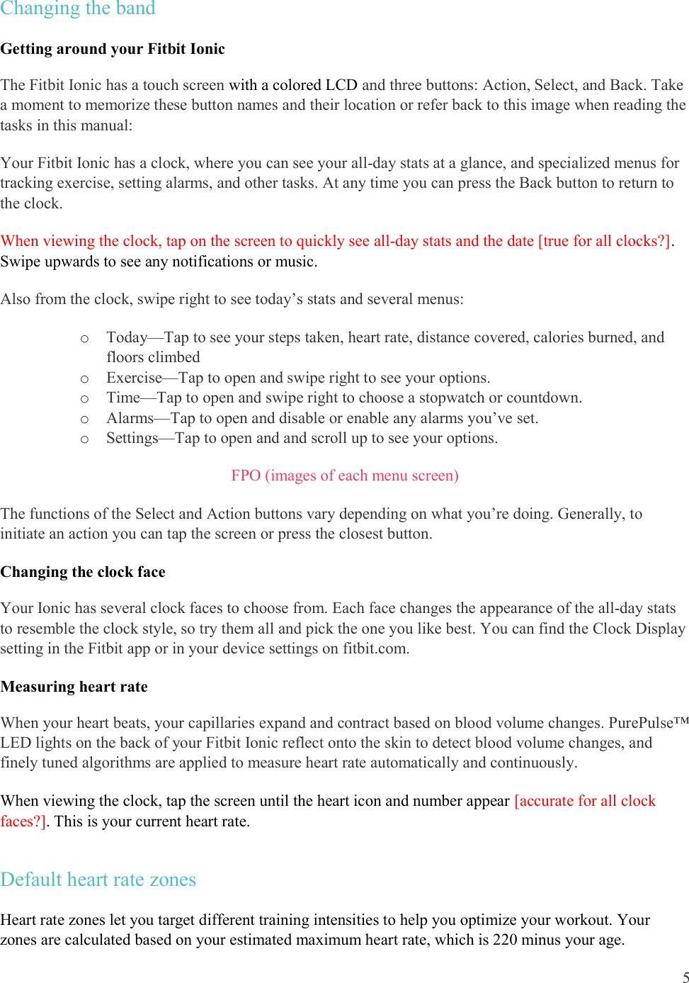  5  Changing the band  Getting around your Fitbit Ionic The Fitbit Ionic has a touch screen with a colored LCD and three buttons: Action, Select, and Back. Take a moment to memorize these button names and their location or refer back to this image when reading the tasks in this manual:  Your Fitbit Ionic has a clock, where you can see your all-day stats at a glance, and specialized menus for tracking exercise, setting alarms, and other tasks. At any time you can press the Back button to return to the clock.  When viewing the clock, tap on the screen to quickly see all-day stats and the date [true for all clocks?]. Swipe upwards to see any notifications or music. Also from the clock, swipe right to see today’s stats and several menus: o Today—Tap to see your steps taken, heart rate, distance covered, calories burned, and floors climbed o Exercise—Tap to open and swipe right to see your options.  o Time—Tap to open and swipe right to choose a stopwatch or countdown. o Alarms—Tap to open and disable or enable any alarms you’ve set. o Settings—Tap to open and and scroll up to see your options. FPO (images of each menu screen) The functions of the Select and Action buttons vary depending on what you’re doing. Generally, to initiate an action you can tap the screen or press the closest button. Changing the clock face Your Ionic has several clock faces to choose from. Each face changes the appearance of the all-day stats to resemble the clock style, so try them all and pick the one you like best. You can find the Clock Display setting in the Fitbit app or in your device settings on fitbit.com.       Measuring heart rate  When your heart beats, your capillaries expand and contract based on blood volume changes. PurePulse™ LED lights on the back of your Fitbit Ionic reflect onto the skin to detect blood volume changes, and finely tuned algorithms are applied to measure heart rate automatically and continuously. When viewing the clock, tap the screen until the heart icon and number appear [accurate for all clock faces?]. This is your current heart rate.  Default heart rate zones Heart rate zones let you target different training intensities to help you optimize your workout. Your zones are calculated based on your estimated maximum heart rate, which is 220 minus your age. 