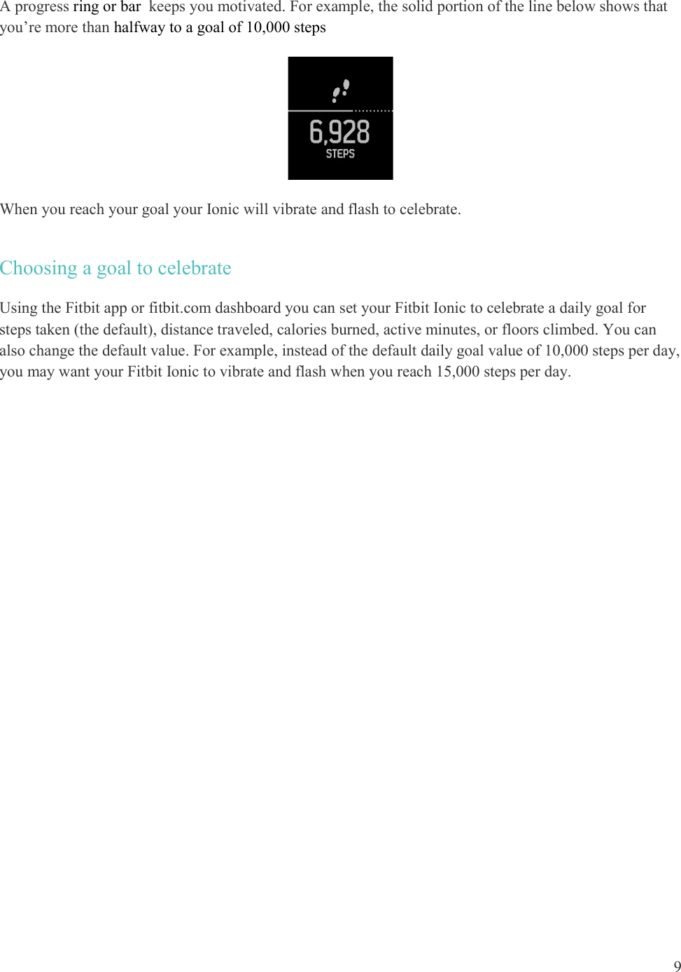  9  A progress ring or bar  keeps you motivated. For example, the solid portion of the line below shows that you’re more than halfway to a goal of 10,000 steps   When you reach your goal your Ionic will vibrate and flash to celebrate.  Choosing a goal to celebrate Using the Fitbit app or fitbit.com dashboard you can set your Fitbit Ionic to celebrate a daily goal for steps taken (the default), distance traveled, calories burned, active minutes, or floors climbed. You can also change the default value. For example, instead of the default daily goal value of 10,000 steps per day, you may want your Fitbit Ionic to vibrate and flash when you reach 15,000 steps per day.  