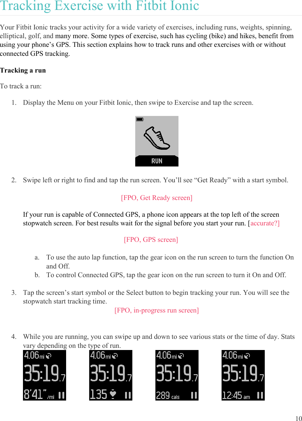  10  Tracking Exercise with Fitbit Ionic Your Fitbit Ionic tracks your activity for a wide variety of exercises, including runs, weights, spinning, elliptical, golf, and many more. Some types of exercise, such has cycling (bike) and hikes, benefit from using your phone’s GPS. This section explains how to track runs and other exercises with or without connected GPS tracking. Tracking a run To track a run: 1. Display the Menu on your Fitbit Ionic, then swipe to Exercise and tap the screen.    2. Swipe left or right to find and tap the run screen. You’ll see “Get Ready” with a start symbol.   [FPO, Get Ready screen] If your run is capable of Connected GPS, a phone icon appears at the top left of the screen stopwatch screen. For best results wait for the signal before you start your run. [accurate?] [FPO, GPS screen]  a. To use the auto lap function, tap the gear icon on the run screen to turn the function On and Off. b. To control Connected GPS, tap the gear icon on the run screen to turn it On and Off.   3. Tap the screen’s start symbol or the Select button to begin tracking your run. You will see the stopwatch start tracking time. [FPO, in-progress run screen]   4. While you are running, you can swipe up and down to see various stats or the time of day. Stats vary depending on the type of run.                                            