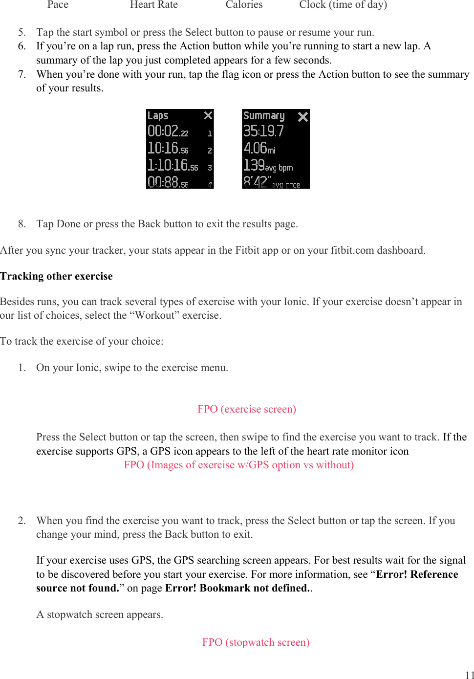  11      Pace                      Heart Rate                 Calories             Clock (time of day)  5. Tap the start symbol or press the Select button to pause or resume your run.  6. If you’re on a lap run, press the Action button while you’re running to start a new lap. A summary of the lap you just completed appears for a few seconds.  7. When you’re done with your run, tap the flag icon or press the Action button to see the summary of your results.                 8. Tap Done or press the Back button to exit the results page. After you sync your tracker, your stats appear in the Fitbit app or on your fitbit.com dashboard. Tracking other exercise Besides runs, you can track several types of exercise with your Ionic. If your exercise doesn’t appear in our list of choices, select the “Workout” exercise.  To track the exercise of your choice: 1. On your Ionic, swipe to the exercise menu.    FPO (exercise screen)  Press the Select button or tap the screen, then swipe to find the exercise you want to track. If the exercise supports GPS, a GPS icon appears to the left of the heart rate monitor icon            FPO (Images of exercise w/GPS option vs without)    2. When you find the exercise you want to track, press the Select button or tap the screen. If you change your mind, press the Back button to exit. If your exercise uses GPS, the GPS searching screen appears. For best results wait for the signal to be discovered before you start your exercise. For more information, see “Error! Reference source not found.” on page Error! Bookmark not defined.. A stopwatch screen appears.  FPO (stopwatch screen) 