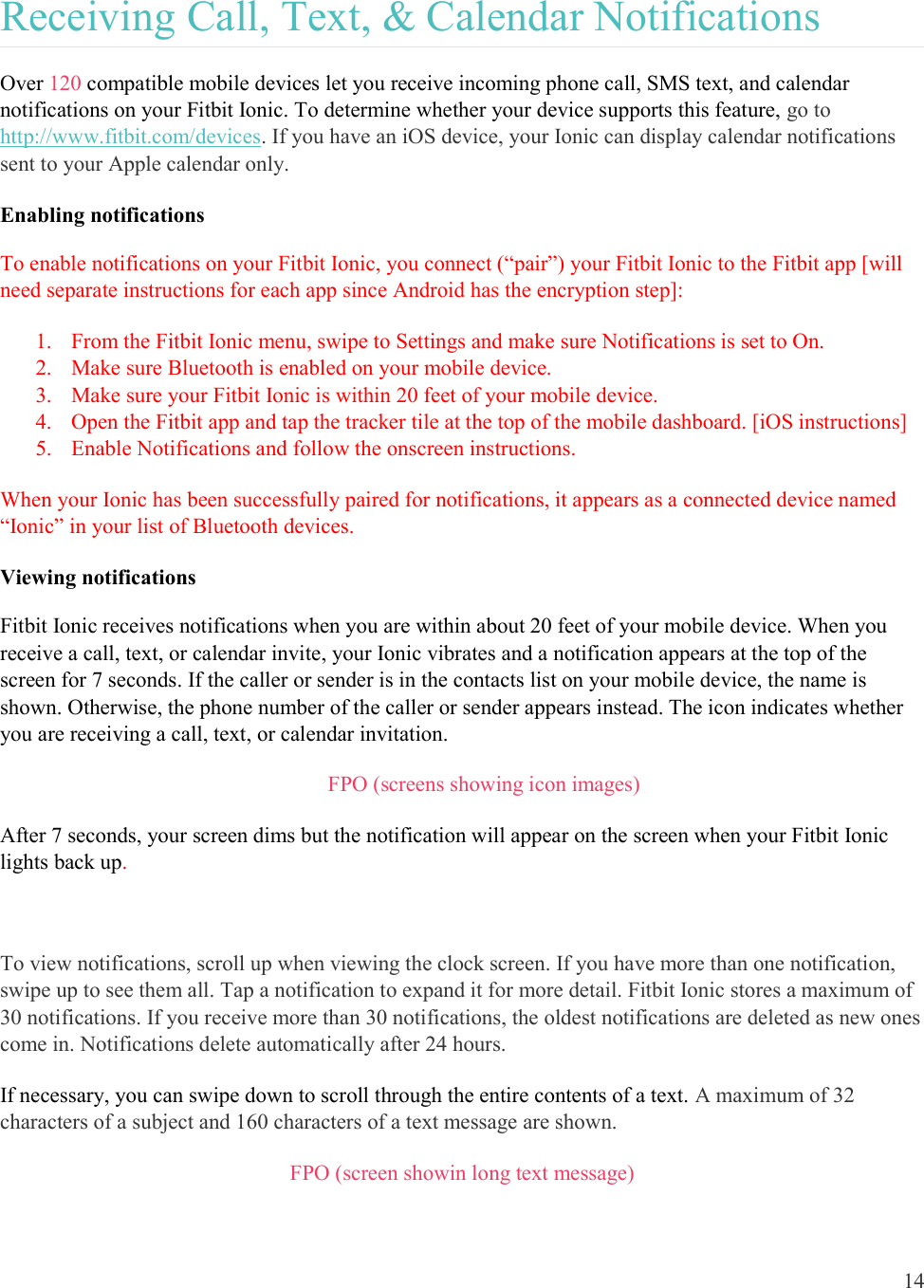  14  Receiving Call, Text, &amp; Calendar Notifications Over 120 compatible mobile devices let you receive incoming phone call, SMS text, and calendar notifications on your Fitbit Ionic. To determine whether your device supports this feature, go to http://www.fitbit.com/devices. If you have an iOS device, your Ionic can display calendar notifications sent to your Apple calendar only.  Enabling notifications To enable notifications on your Fitbit Ionic, you connect (“pair”) your Fitbit Ionic to the Fitbit app [will need separate instructions for each app since Android has the encryption step]: 1. From the Fitbit Ionic menu, swipe to Settings and make sure Notifications is set to On.  2. Make sure Bluetooth is enabled on your mobile device. 3. Make sure your Fitbit Ionic is within 20 feet of your mobile device. 4. Open the Fitbit app and tap the tracker tile at the top of the mobile dashboard. [iOS instructions] 5. Enable Notifications and follow the onscreen instructions. When your Ionic has been successfully paired for notifications, it appears as a connected device named “Ionic” in your list of Bluetooth devices.  Viewing notifications Fitbit Ionic receives notifications when you are within about 20 feet of your mobile device. When you receive a call, text, or calendar invite, your Ionic vibrates and a notification appears at the top of the screen for 7 seconds. If the caller or sender is in the contacts list on your mobile device, the name is shown. Otherwise, the phone number of the caller or sender appears instead. The icon indicates whether you are receiving a call, text, or calendar invitation.         FPO (screens showing icon images) After 7 seconds, your screen dims but the notification will appear on the screen when your Fitbit Ionic lights back up.   To view notifications, scroll up when viewing the clock screen. If you have more than one notification, swipe up to see them all. Tap a notification to expand it for more detail. Fitbit Ionic stores a maximum of 30 notifications. If you receive more than 30 notifications, the oldest notifications are deleted as new ones come in. Notifications delete automatically after 24 hours. If necessary, you can swipe down to scroll through the entire contents of a text. A maximum of 32 characters of a subject and 160 characters of a text message are shown. FPO (screen showin long text message) 