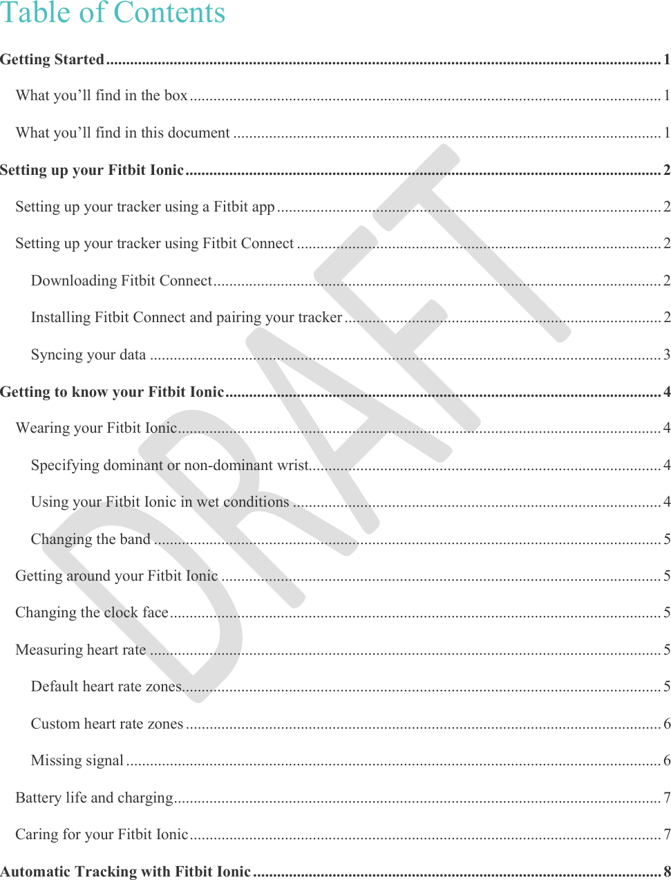     Table of Contents Getting Started ............................................................................................................................................ 1 What you’ll find in the box ....................................................................................................................... 1 What you’ll find in this document ............................................................................................................ 1 Setting up your Fitbit Ionic ........................................................................................................................ 2 Setting up your tracker using a Fitbit app ................................................................................................. 2 Setting up your tracker using Fitbit Connect ............................................................................................ 2 Downloading Fitbit Connect ................................................................................................................. 2 Installing Fitbit Connect and pairing your tracker ................................................................................ 2 Syncing your data ................................................................................................................................. 3 Getting to know your Fitbit Ionic .............................................................................................................. 4 Wearing your Fitbit Ionic .......................................................................................................................... 4 Specifying dominant or non-dominant wrist......................................................................................... 4 Using your Fitbit Ionic in wet conditions ............................................................................................. 4 Changing the band ................................................................................................................................ 5 Getting around your Fitbit Ionic ............................................................................................................... 5 Changing the clock face ............................................................................................................................ 5 Measuring heart rate ................................................................................................................................. 5 Default heart rate zones......................................................................................................................... 5 Custom heart rate zones ........................................................................................................................ 6 Missing signal ....................................................................................................................................... 6 Battery life and charging ........................................................................................................................... 7 Caring for your Fitbit Ionic ....................................................................................................................... 7 Automatic Tracking with Fitbit Ionic ....................................................................................................... 8 