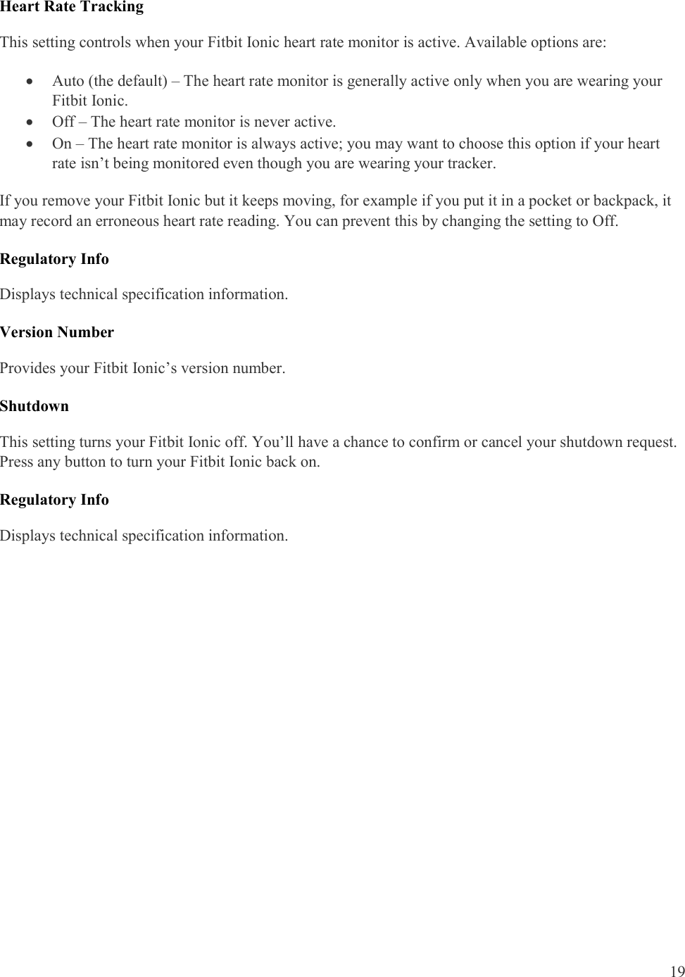  19  Heart Rate Tracking This setting controls when your Fitbit Ionic heart rate monitor is active. Available options are:  Auto (the default) – The heart rate monitor is generally active only when you are wearing your Fitbit Ionic.   Off – The heart rate monitor is never active.  On – The heart rate monitor is always active; you may want to choose this option if your heart rate isn’t being monitored even though you are wearing your tracker.  If you remove your Fitbit Ionic but it keeps moving, for example if you put it in a pocket or backpack, it may record an erroneous heart rate reading. You can prevent this by changing the setting to Off.  Regulatory Info Displays technical specification information.   Version Number Provides your Fitbit Ionic’s version number. Shutdown   This setting turns your Fitbit Ionic off. You’ll have a chance to confirm or cancel your shutdown request. Press any button to turn your Fitbit Ionic back on.  Regulatory Info Displays technical specification information.   