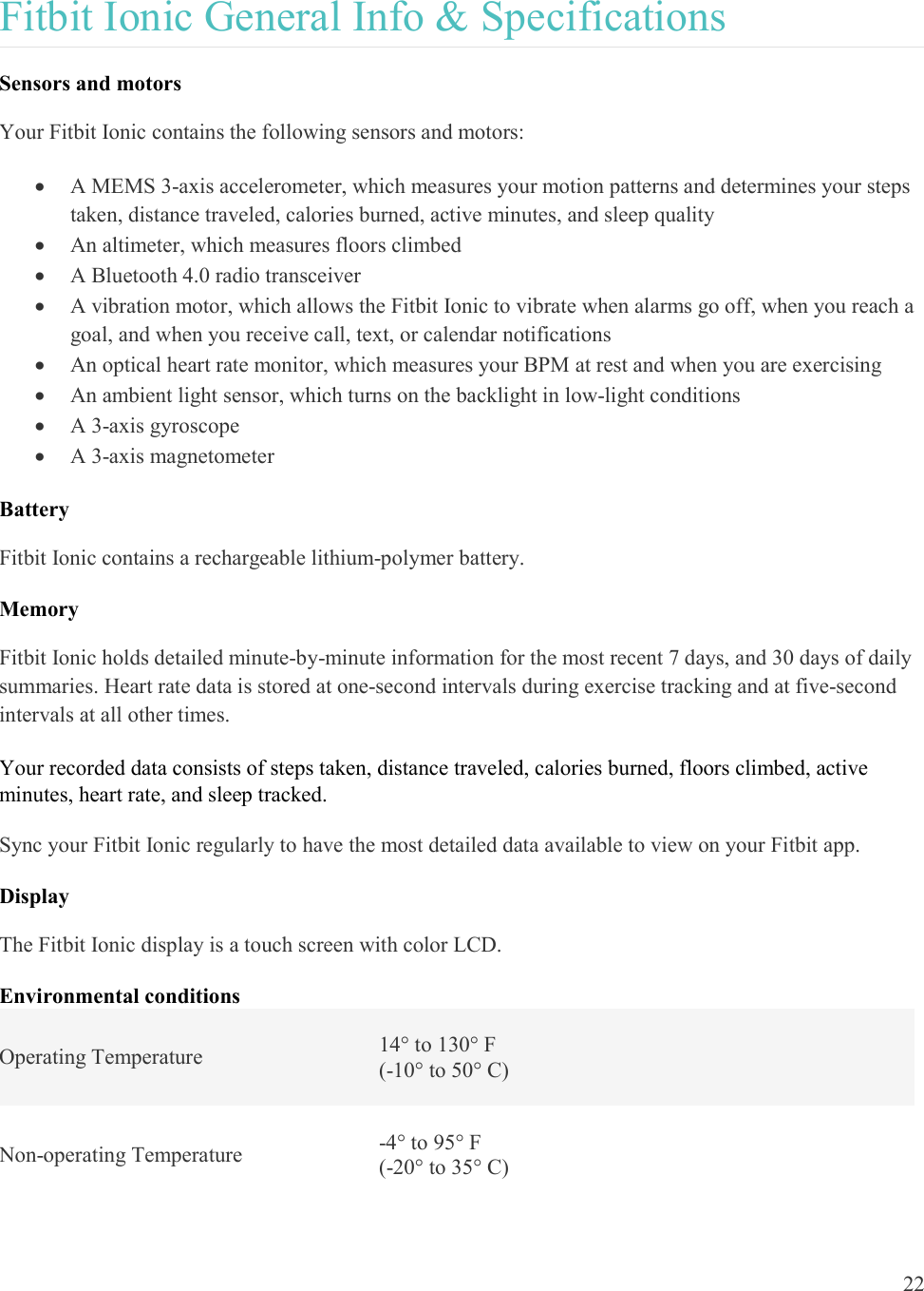  22  Fitbit Ionic General Info &amp; Specifications Sensors and motors Your Fitbit Ionic contains the following sensors and motors:   A MEMS 3-axis accelerometer, which measures your motion patterns and determines your steps taken, distance traveled, calories burned, active minutes, and sleep quality  An altimeter, which measures floors climbed  A Bluetooth 4.0 radio transceiver  A vibration motor, which allows the Fitbit Ionic to vibrate when alarms go off, when you reach a goal, and when you receive call, text, or calendar notifications  An optical heart rate monitor, which measures your BPM at rest and when you are exercising  An ambient light sensor, which turns on the backlight in low-light conditions  A 3-axis gyroscope  A 3-axis magnetometer Battery Fitbit Ionic contains a rechargeable lithium-polymer battery.  Memory Fitbit Ionic holds detailed minute-by-minute information for the most recent 7 days, and 30 days of daily summaries. Heart rate data is stored at one-second intervals during exercise tracking and at five-second intervals at all other times. Your recorded data consists of steps taken, distance traveled, calories burned, floors climbed, active minutes, heart rate, and sleep tracked.  Sync your Fitbit Ionic regularly to have the most detailed data available to view on your Fitbit app. Display The Fitbit Ionic display is a touch screen with color LCD. Environmental conditions Operating Temperature  14° to 130° F (-10° to 50° C) Non-operating Temperature  -4° to 95° F (-20° to 35° C) 